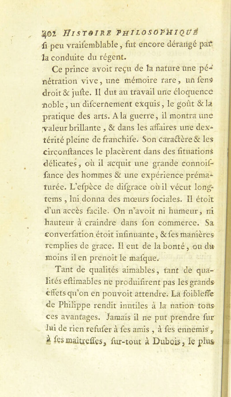 a^ôî HisreiRE 'thilosopuiq_üé fl peu vraifemblable, fut encore dérangé patf la conduite du régent. Ce prince avoit reçu de la nature tme pé- nétration vive, une mémoire rare, un fens droit & jufte. Il dut au travail une éloquence noble, un difcernement exquis, le goût & la pratique des arts. A la guerre, il montra une .valeur brillante , & dans les affaires une dex- térité pleine de franchife. Son caraflère & les circonftances le placèrent dans des fituations délicates, ou il acquit une grande connoif- fance des hommes & une expérience préma- turée. L’efpèce de difgrace où il vécut long- tems , lui donna des mœurs fociales. Il étoi't d’un accès facile. On n’avoit ni humeur, rri hauteur à craindre dans fon commerce. Sa eonverfation étoit infinuante, &fes manières remplies de grâce. Il eut de la bonté, ou du- moins il en prenoit le mafque. Tant de qualités aimables, tant de qua- lités eflimables ne produifirent pas les grands effets qu’on en pouvoir attendre. La foibleffe de Philippe rendit inutiles à la nation tous- ces avantages. Jamais il ne put prendre fur lui de rien refufer à fes amis , à fes ennemis y » fçsmaîueües, fur-tout à Dubois, le plus