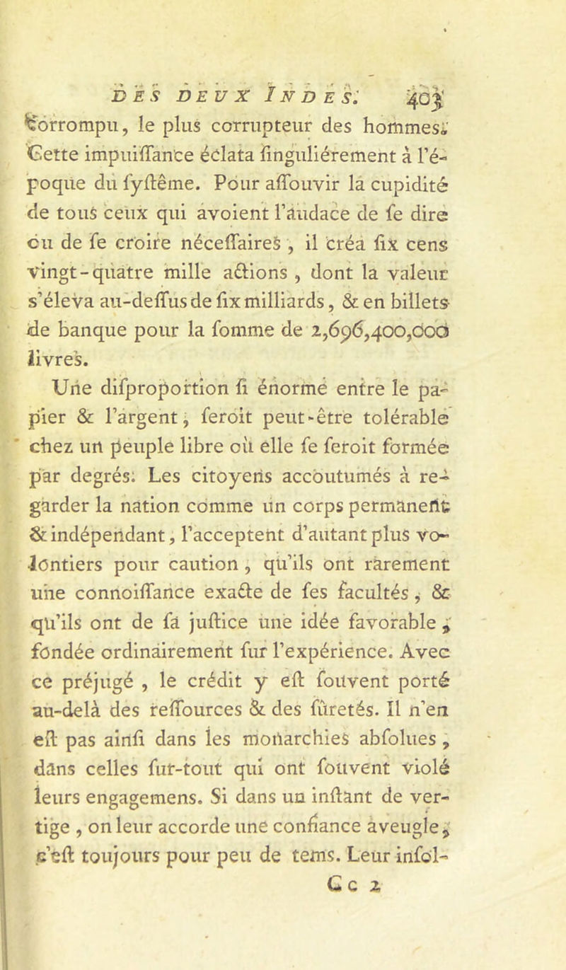 Corrompu, le plus corrupteur des hommes;' Gette impuiïTanCe éclata finguliérement à l’é- poque dû fyftême. Pour affouvir la cupidité de tous ceux qui avoient l’audace de fe dire eu de fe croire néceffaireS , il créa ûx cens vingt-quatre mille avions , dont la valeur s’éleva aii-delTusde ûx milliards, & en billets ide banque pour la fomme de 2,696,400,000 livres. Une difpropoftion fi énorme entre le pa- pier & l’argent j feroit peut-être tolérable chez un peuple libre oû elle fe feroit formée par degrés: Les citoyens accoutumés à re- garder la nation comme ün corps permaneflt & indéperldant, l’acceptent d’autant plus vo- lontiers pour caution , qu’ils ont rarement uiie connoiflance exaéte de fes facultés j & qu’ils ont de fâ juftice une idée favorable fondée ordinàiremerit fur l’expérience. Avec ce préjugé , le crédit y eft fouvent porté au-delà des reflburces & des fûretés. Il n’en . efi pas airifi dans les moilarchies abfolues, dans celles fur-tout qui ont fouvent violé leurs engagemens. Si dans un inftant de ver- ' tige , on leur accorde une confiance aveugle^ (c’eft toujours pour peu de tems. Leur infol- C c 2