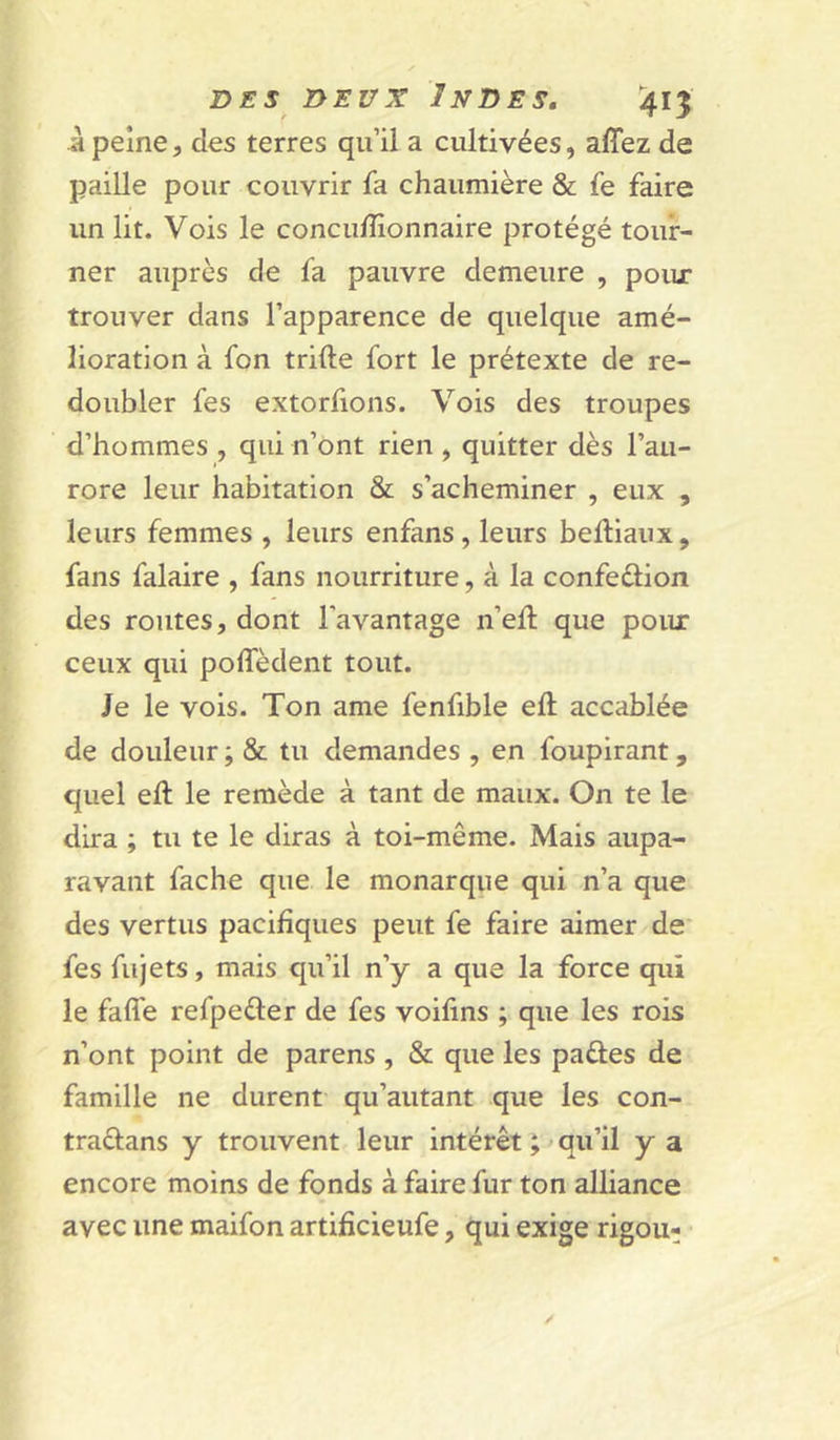 a peine5 des terres qu’il a cultivées, affez de paille pour couvrir fa chaumière & fe faire un lit. Vois le concufîionnaire protégé tour- ner auprès de fa pauvre demeure , pour trouver dans l’apparence de quelque amé- lioration à fon trifte fort le prétexte de re- doubler fes extorfions. Vois des troupes d’hommes , qui n’ont rien , quitter dès l’au- rore leur habitation & s’acheminer , eux , leurs femmes , leurs enfans , leurs belliaux, fans falaire , fans nourriture, à la confeûion des routes, dont l’avantage n’ed; que poiu: ceux qui poffèdent tout. Je le vois. Ton ame fenfible eft accablée de douleur ; & tu demandes , en foupirant, quel eft le remède à tant de maux. On te le dira ; tu te le diras à toi-même. Mais aupa- ravant fâche que le monarque qui n’a que des vertus pacifiques peut fe faire aimer de' fes fujets, mais qu’il n’y a que la force qui le faffe refpeéler de fes voifins ; que les rois n’ont point de parens , & que les paûes de famille ne durent qu’autant que les con- traéfans y trouvent leur intérêt ; ^ qu’il y a encore moins de fonds à faire fur ton alliance avec une maifon artifîcieufe, qui exige rigou-