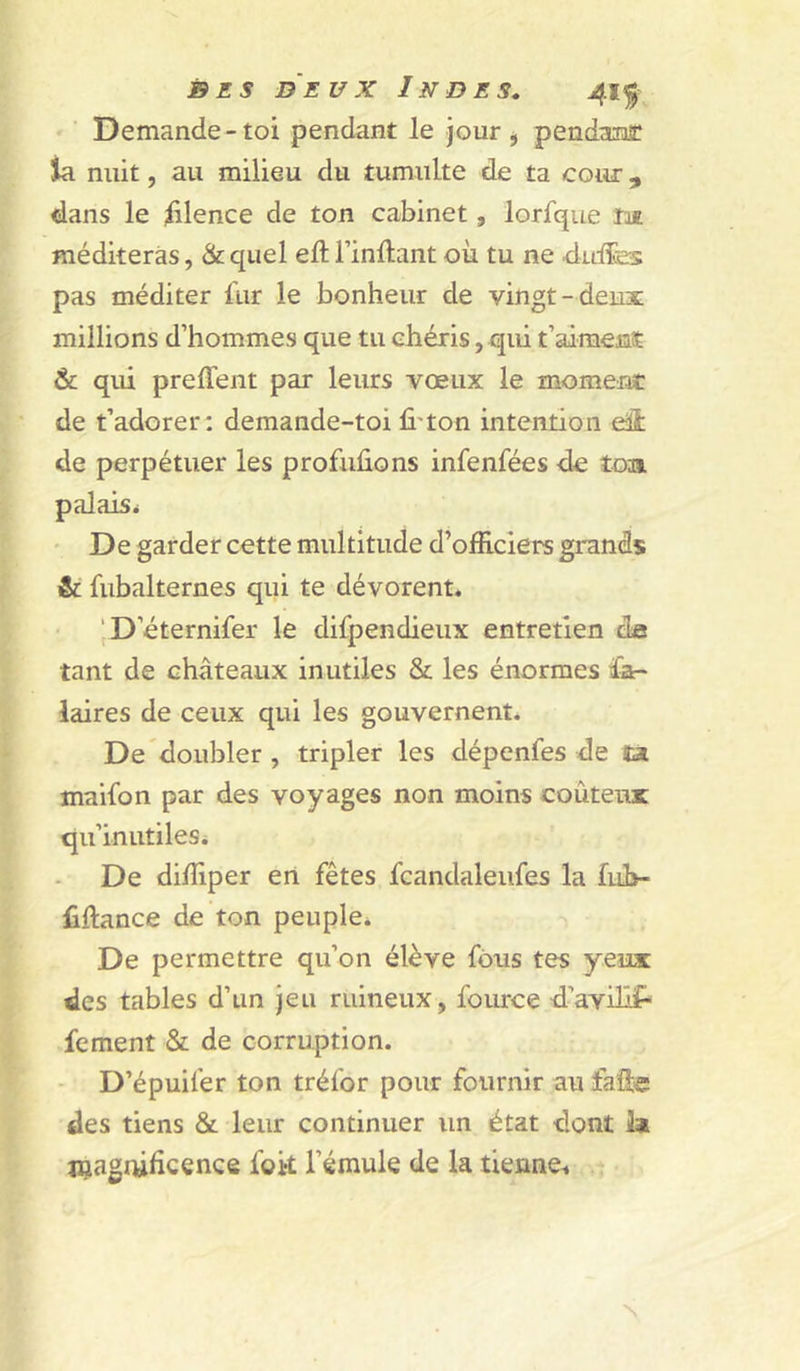 Demande - toi pendant le jour ^ pendant la nuit, au milieu du tumulte de ta cour, dans le lilence de ton cabinet, lorfque îae méditeras, & quel eft l’inftant où tu ne duÆes pas méditer fur le bonheur de vingt-deux millions d’hommes que tu chéris, qui t’aimenît & qui preffent par leurs vœux le moment de t’adorer: demande-toi li'ton intention eü de perpétuer les profuûons infenfées de toa palais* ' De garder cette multitude d’officiers grands & fubalternes qui te dévorent. ‘D’éternifer le difpendieux entretien de tant de châteaux inutiles & les énormes fa- laires de ceux qui les gouvernent. De doubler , tripler les dépenfes de sa maifon par des voyages non moins coûteux qu’inutiles. De diffiper en fêtes fcandaleiifes la fùb- fiftance de ton peuple. -i De permettre qu’on élève fous tes yeux des tables d’un jeu ruineux, fource d’aviHf* fement & de corruption. - D’épuifer ton tréfor pour fournir au faüc des tiens & leur continuer un état dont la jçagrùficence foit l’émule de la tienne^ - N