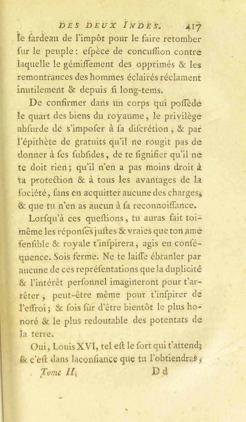 ïe fardeau de l’impôt pour le faire retomber fur le peuple : efpèce de concufîion contre laquelle le gémifTement des opprimés & les remontrances des hommes éclairés réclament inutileraeiit & depuis fi long-temsi De confirmer dans üh corps qui pofledé le quart des biens du royaume, le privilège abfiirde dé s’impofer à fa difcrétion, & par i’épithète de gratuits qu’il ne rougit pas de donner à fes fiibfides, de te fignifier qu’il ne te doit rieii ; qu’il n’en a pas moins droit à ta protection & à tous les avantages de la fociété, fans en acquitter aucune des charges^ & que tu n’en as aucun à fa reconnoifiance. Lorfqu’à ces queftions, tu auras fait toi- même les réponfes jufles & vraies que ton amé fenfible & royale t’infpirera, agis en confé- quence. Sois ferme. Ne te laiffe ébranler par aucune de cés repréfentations que la duplicité & l’intérêt perfonnel imagirieront pour t’ar- rêter j peut-être même pour t’infpirer dé l’efFroi ; & fois fiir d’être bientôt le plus ho- noré & le plus redoutable des potentats dé la terre. Oui, Louis XVI, tel eft le fort qui t’attend; & c’éft dans laconfiance que tu l’obtiendraè ^ Tome Hx d