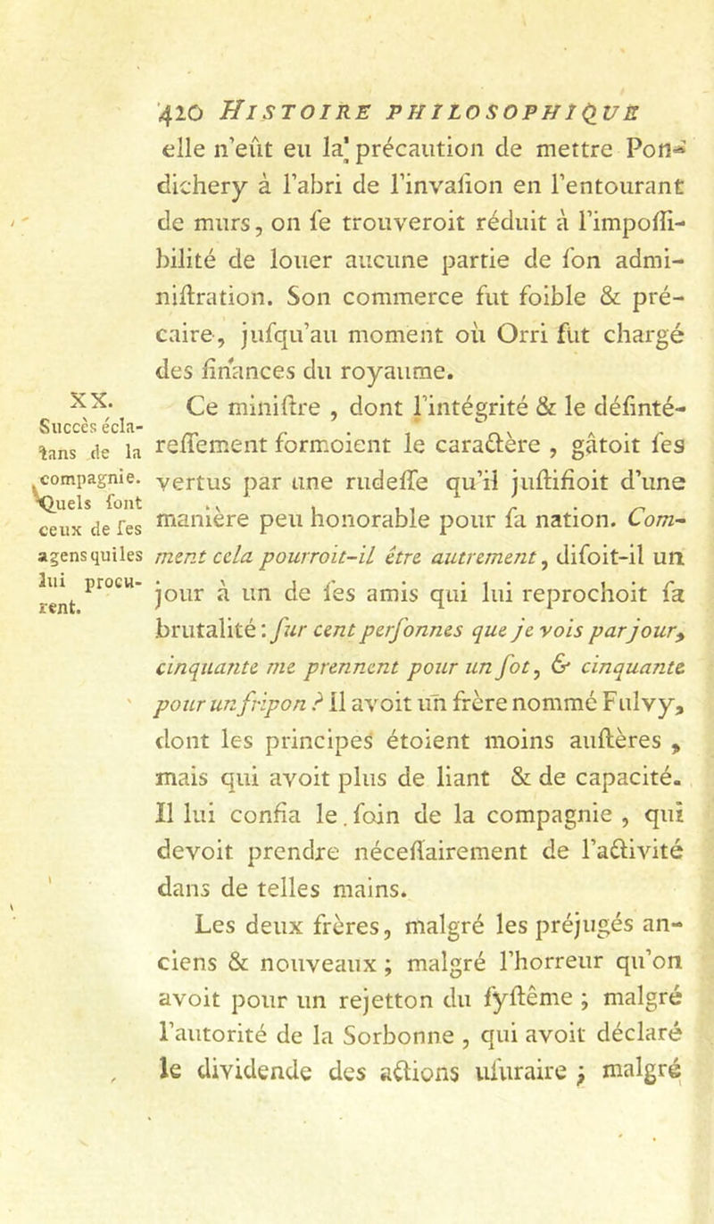 elle n’eût eu la] précaution de mettre Pon^ dichery à l’abri de l’invalion en l’entourant de murs, on le trouveroit réduit à l’impolfi- bilité de louer aucune partie de l’on admi- nillration. Son commerce fut foible & pré- caire, jufqu’au moment où Orri fut chargé des finances du royaume. agensquiles ment ccla pourroit-il être, autrement^ difoit-il un lui procu- rent. jour à un de fes amis qui lui reprochoit fa brutalité : fur cent perfonnes que je vois parjour^ cinquante me prennent pour un fot, & cinquante ' pour un fripon ? il avoit un frère nommé F ul vy, dont les principes étoient moins aullères > mais qui avoit plus de liant & de capacité. Il lui confia le. foin de la compagnie , qui devoit prendre nécefiairement de l’aélivité dans de telles mains. Les deux frères, malgré les préjugés an- ciens & nouveaux ; malgré l’horreur qu’on avoit pour un rejetton du fyftême ; malgré l’autorité de la Sorbonne , qui avoit déclaré le dividende des allions ufuraire , malgré