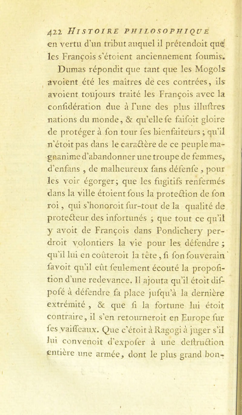 en vertu d’un tribut auquel il prétendoit que' les François s’étoient anciennement fournis. Dumas répondit que tant que les Mogols avoient été les maîtres de ces contrées, ils avoient toujours traité les François avec la confidératlon due à Fiine des plus illnflres nations du monde, & qu’ellefe faifoit gloire de protéger à fon tour fes bienfaiteurs ; qu’il n’étoit pas dans le caraûère de ce peuple ma-^ gnanime d’abandonner une troupe de femmes, d’enfans , de malheureux fans défenfe , pour les voir égorger; que les fugitifs renfermés dans la ville étoientfous la proteélion de fon roi, qui s’honoroit fur-tout de la qualité de protçéleur des infortunés ; que tout ce qu’il y avoit de François dans Pondichéry per- droit volontiers la vie pour les défendre ; qu’il lui en coûteroit la tête, h fon fouverain ’ favoit qu’il eût feulement écouté la propofi- tion d’une redevance. Il ajouta qu’il étoitdif- pofé à défendre fa place jufqu’à la dernière extrémité , & que fi la fortune lui étoit contraire, il s’en retoiirnerolt en Europe fur fes vaiffeaux. Que c’étoit à Ragogi à juger s’il lui convenoit d’expofer à une dellruêlion entière une armée, dont le plus grand bon-t