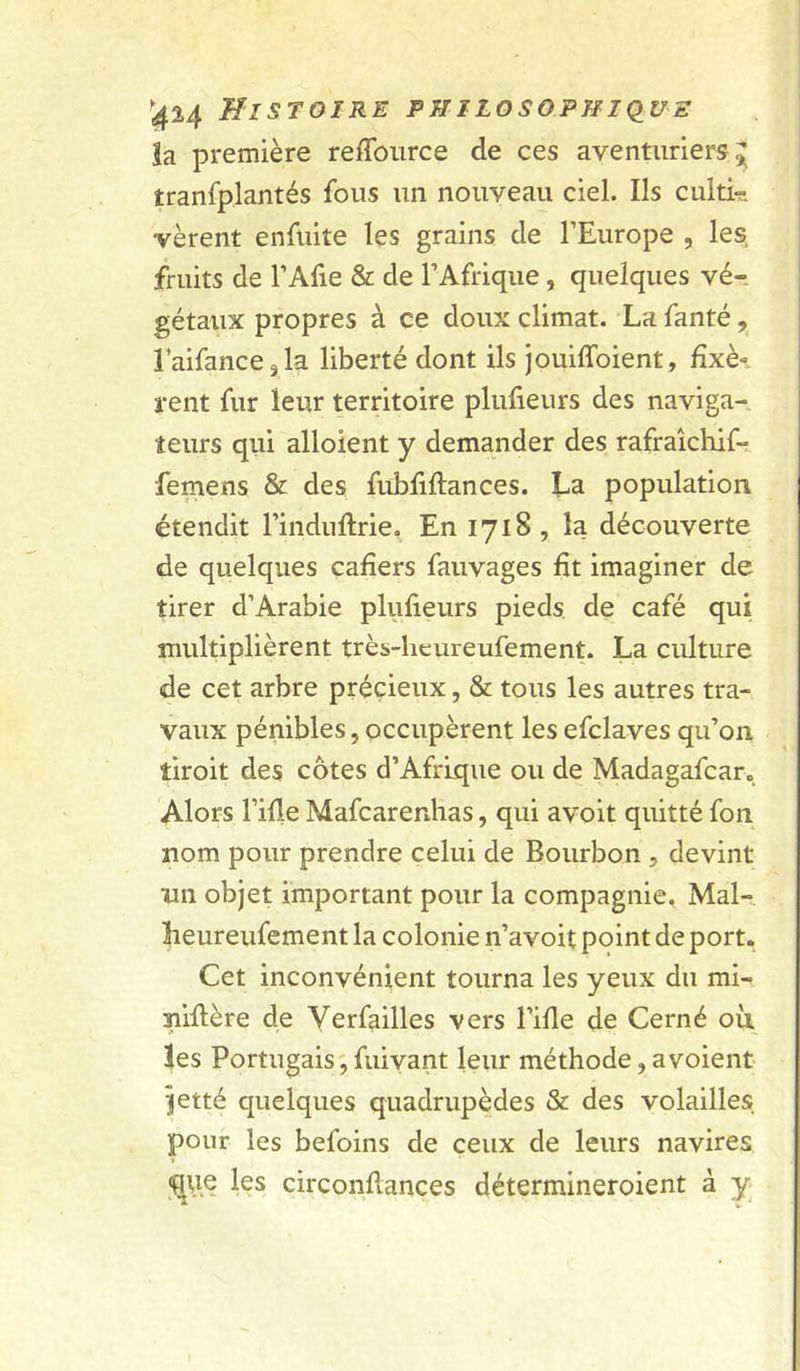 la première reffoiirce de ces aventuriers^ tranfplantés fous un nouveau ciel. Ils culti^. vèrent enfuite les grains de l’Europe , les fruits de l’Afie & de l’Afrique, quelques vé- gétaux propres à ce doux climat. La fanté, laifancejla liberté dont ils jouiffoient, fixé» rent fur leur territoire plufieurs des naviga- teurs qui alloient y demander des rafraîchif- femens & des fubliflances. La population étendit Finduflrie. En 1718 , la découverte de quelques cafiers fauvages fit imaginer de tirer d’Arabie plufieurs pieds, de café qui multiplièrent très-hcureufement. La culture de cet arbre précieux, & tous les autres tra- vaux pénibles, occupèrent les efclaves qu’on tiroit des côtes d’Afrique ou de Madagafcar. Alors l’ifle Mafcarenlias, qui avoit quitté fon nom pour prendre celui de Bourbon , devint un objet important pour la compagnie. Mal- Leureufement la colonie n’avoit point de port. Cet inconvénient tourna les yeux du mi- niflère de Verfailles vers l’ifle de Cerné où tes Portugais ; fuivant leur méthode, a voient ^etté quelques quadrupèdes & des volailles pour les befoins de ceux de leurs navires <ç|\ie les circonflances détermineroient à y