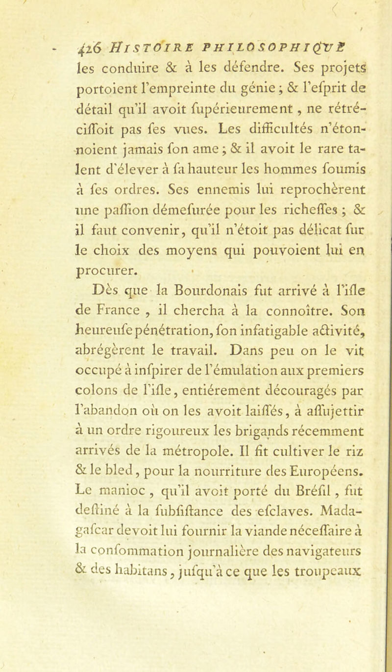 les conduire & à les défendre. Ses projets portoient l’empreinte du génie ; & l’efprit de détail qu’il avoit fupérieurement, ne rétré- cilToit pas fes vues. Les difficultés n’éton- noient jamais fon ame ; & il avoit le rare ta- lent d’élever à fa hauteur les hommes fournis à fes ordres. Ses ennemis lui reprochèrent une paffion démefurée pour les richeffes ; & il faut convenir, qu’il n’étoit pas délicat fur le choix des moyens qui pouvoient lui en procurer. Dès que la Bourdonais fut arrivé à l’hle de France , il chercha à la connoître. Son heureufe pénétration, fon infatigable adivité, abrégèrent le travail. Dans peu on le vit occupé à infpirer de l’émulation aux premiers colons de l’ifle, entièrement découragés par l’abandon où on les avoit laiffiés, à affujettlr à un ordre rigoureux les brigands récemment arrivés de la métropole. Il fît cultiver le riz & le bled, pour la nourriture des Européens. Le manioc , qu’il avoit porté du Bréfd , fut defliné à la fubfiftance des efclaves. Mada- gnfcar devoit lui fournir la viande néceffalre à la confommation journalière des navigateurs & des habitans, jufqu’àce que les troupeaux