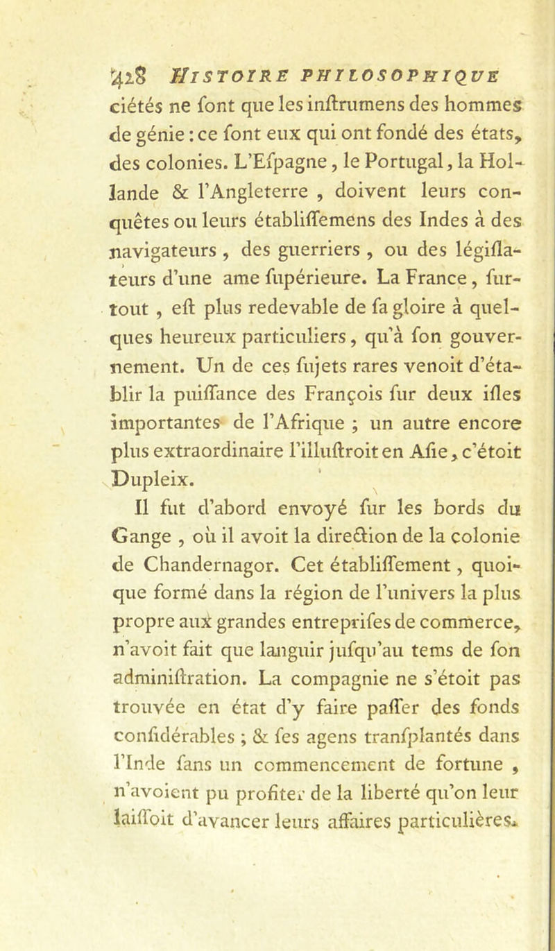 ciétés ne font que les inftrumens des hommes de génie : ce font eux qui ont fondé des états, des colonies. L’Efpagne, le Portugal, la Hol- lande & l’Angleterre , doivent leurs con- quêtes ou leurs établiffemens des Indes à des jiavigateurs , des guerriers , ou des légifla- teurs d’une ame fupérieure. La France, fur- tout , eft plus redevable de fa gloire à quel- ques heureux particuliers, qu’à fon gouver- nement. Un de ces fujets rares venoit d’éta- blir la puiffance des François fur deux ifles importantes- de l’Afrique ; un autre encore plus extraordinaire l’illuflroiten Aiie, c’étoit vDupleix. Il fut d’abord envoyé fur les bords du Gange , où il avoit la direftion de la colonie de Chandernagor. Cet établiffement, quoi- que formé dans la région de l’univers la plus propre aux grandes entreprifes de commerce, n’avoit fait que languir jufqu’au tems de fon adminiftration. La compagnie ne s’étoit pas trouvée en état d’y faire palfer des fonds confidérables ; & fes agens tranfplantés dans l’Inde fans un commencement de fortune , n’avoient pu profiter de la liberté qu’on leur iaifioit d’avancer leurs affaires particulières*