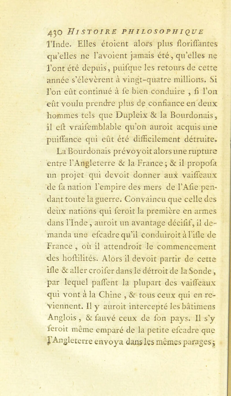 rinde. Elles étoient alors plus fioriflantes qu’elles ne l’avoient jamais été, qu’elles ne l’ont été depuis, puifque les retours de cette année s’élevèrent à vingt-quatre millions. Si l’on eût continué à le bien conduire , fi l’on eût voulu prendre plus de confiance en'deux hommes tels que Dupleix &amp; la Bourdonais, il eft vraifemblable qu’on auroit acquis une puifTance qui eût été difficilement détruite. La Bourdonais prévoyoit alors une rupture entre l’Angleterre &amp; la France ; &amp; il propofa un projet qui de voit donner au± vaifteaux de fa nation l’empire des mers de l’Afie pen- dant toute la guerre. Convaincu que celle des deiix nations qui feroiî la première en armes dans l’Inde, auroit un avantage décifif, il de- manda une efcadre qu’il conduiroit à l’ifle de France , où il attendroit le commencement des hoflilités. Alors il devoit partir de cette ifle &amp; aller croifer dans le détroit de la Sonde, par lequel paffent la plupart des vaiffeaux qui vont à la Chine , &amp; tous ceux qui en re- viennent. Il y auroit intercepté les bâtimens Anglois , &amp; fauvé ceux de fon pays. 11 s’y feroit môme emparé de la petite efcadre que J’An Sleterre envoya dans les memes parages^