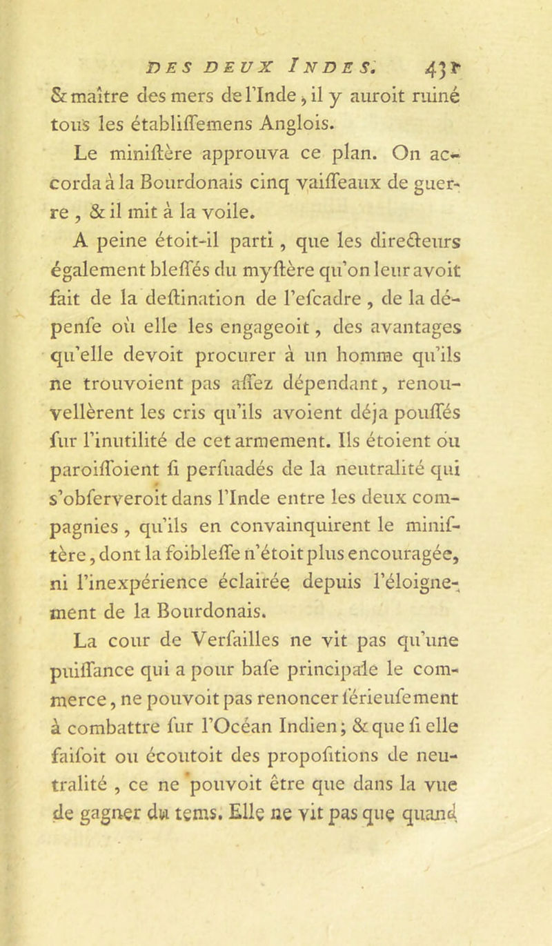 5c maître des mers de l’Inde ^ il y auroit ruiné tous les établiffemens Anglois. Le miniftère approuva ce plan. On ac- corda à la Bourdonais cinq vaiffeaux de guer- re , & il mit à la voile. A peine étoit-il parti, que les diredleiirs également bleffés du myftère qu’on leur avoit fait de la deftination de l’efcadre , de la dé- penfe où elle les engageoit, des avantages qu’elle devoit procurer à un homme qu’ils ne trouvoient pas alTez dépendant, renou- vellèrent les cris qu’ils avoient déjà poulTés fur l’inutilité de cet armement. Ils étoient ou paroilToient fi perfuadés de la neutralité qui s’obferveroit dans l’Inde entre les deux com- pagnies , qu’ils en convainquirent le minif- tère, dont la foibleffe n’étoitplus encouragée, ni l’inexpérience éclairée depuis l’éloigne- ment de la Bourdonais. La cour de Verfailles ne vit pas qu’une puiffance qui a pour bafe principale le com- merce , ne pouvoit pas renoncer lérieufement à combattre fur l’Océan Indien ; & que li elle faifoit ou écoutoit des propofitions de neu- tralité , ce ne 'pouvoit être que dans la vue de gagner dw tems. Elle ne vit pas que quand