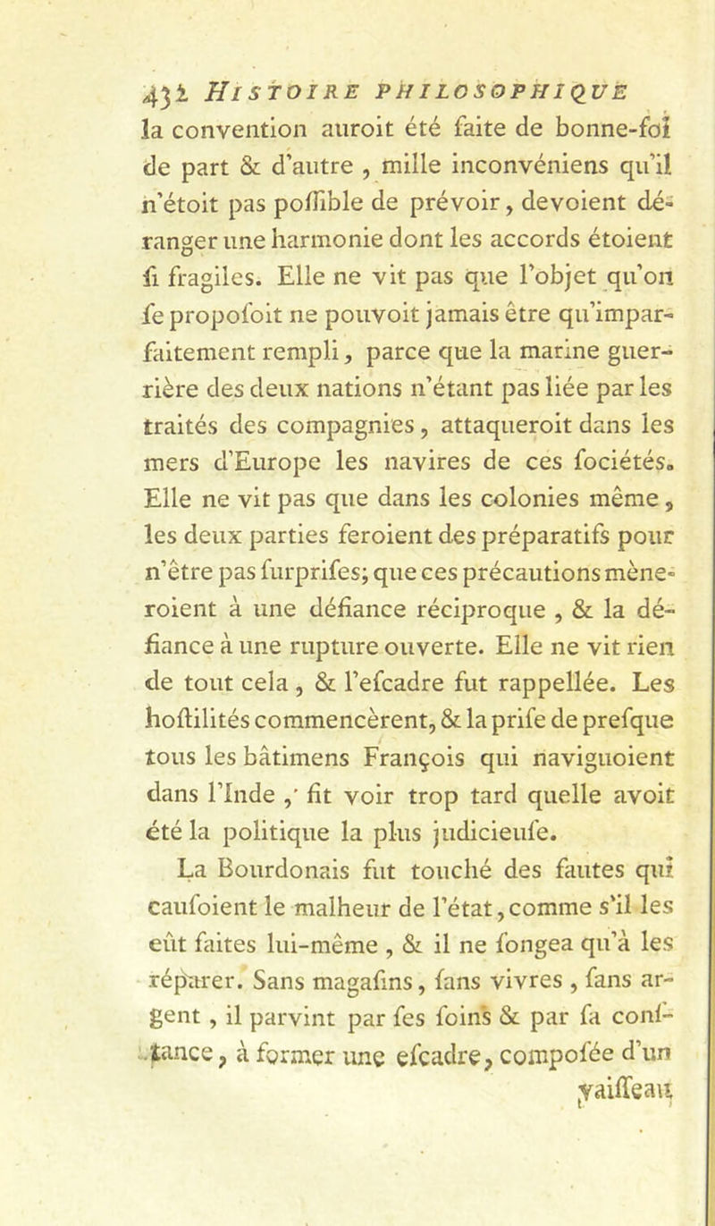 la convention aiiroit été faite de bonne-foî de part & d’autre , mille inconvéniens qu’il n’étoit pas poffible de prévoir, dévoient dé= ranger une harmonie dont les accords étoient fl fragiles. Elle ne vit pas que l’objet qu’on fe propofoit ne poiivoit jamais être qu’impar- faitement rempli, parce que la marine guer- rière des deux nations n’étant pas liée par les traités des compagnies, attaqueroit dans les mers d’Europe les navires de ces fociétés» Elle ne vit pas que dans les colonies même, les deux parties feroient des préparatifs pour n’être pas furprifes; que ces précautions mène- roient à une défiance réciproque , & la dé- fiance à une rupture ouverte. Elle ne vit rien de tout cela , & l’efcadre fut rappellée. Les hoftilités commencèrent, & la prife de prefque tous les bâtimens François qui naviguoient dans rinde fit voir trop tard quelle avoit été la politique la plus judicieufe. La Bourdonais fut touché des fautes qui caufoient le malheur de l’état,comme s'il les eût faites lui-même , & il ne fongea qu’à les réparer. Sans magafins, fans vivres , fans ar- gent , il parvint par fes foin's & par fa conl- tance, à former une efcadre, compofée d’un ^Yaiffea\i