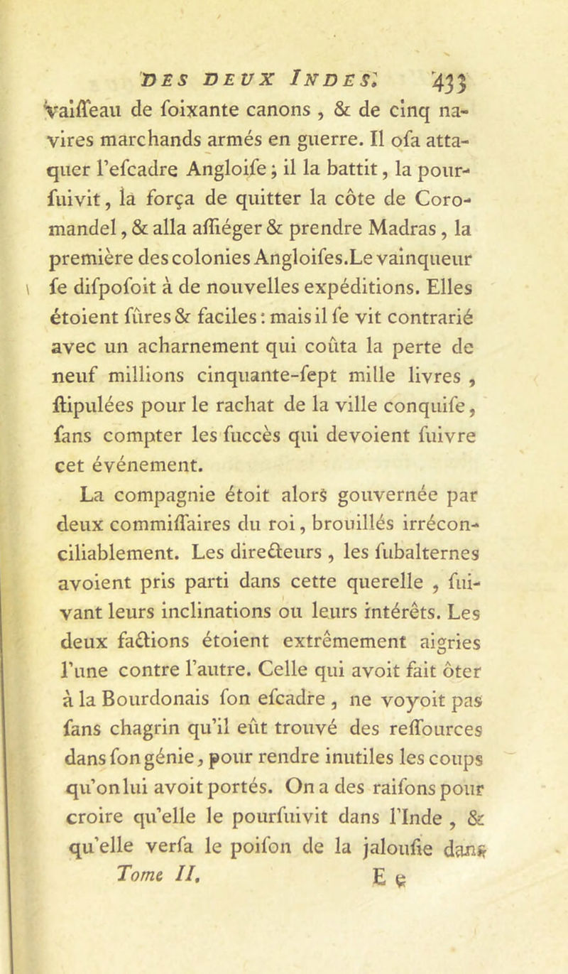 Vaiffeau de foixante canons , & de cinq na- vires marchands armés en guerre. Il ofa atta- quer l’efcadre Angloife ; il la battit, la pour-* fuivit, la força de quitter la côte de Coro- mandel , & alla afliéger & prendre Madras , la première des colonies Angloifes.Le vainqueur fe difpofoit à de nouvelles expéditions. Elles étoient fûres & faciles : mais il fe vit contrarié avec un acharnement qui coûta la perte de neuf millions cinquante-fept mille livres , ftipulées pour le rachat de la ville conquife, fans compter les fuccès qui dévoient fuivre cet événement. La compagnie étoit alors gouvernée par deux commiflaires du roi, brouillés irrécon- ciliablement. Les direûeurs , les fubalternes avoient pris parti dans cette querelle , fui- vant leurs inclinations ou leurs intérêts. Les deux faélions étoient extrêmement aigries Tune contre l’autre. Celle qui avoit fait ôter à la Bourdonais fon efcadre , ne voyoit pas fans chagrin qu’il eût trouvé des reffources dans fon génie J pour rendre inutiles les coups qu’on lui avoit portés. On a des raifons pour croire qu’elle le pourfuivit dans l’Inde , & quelle verfa le poifon de la jaloufie danîr Tome II, E çj