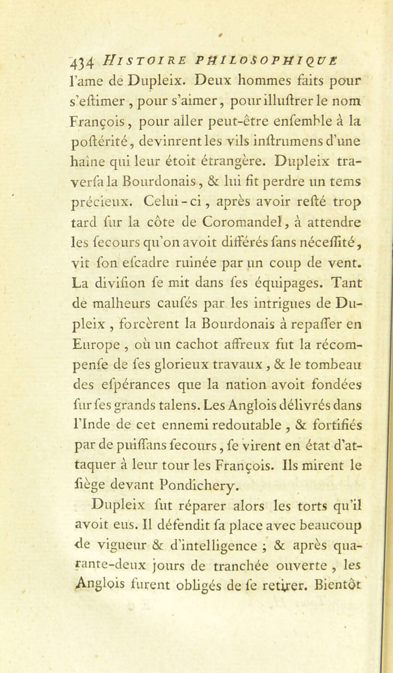 lame de Diipleix. Deux hommes faits pour s’eftimer , pour s’aimer, pourilluflrerle nom François, pour aller peut-être enfemble à la poftérité, devinrent les vils inftrumens d’une haine qui leur étoit étrangère. Dupleix tra- verfa la Bourdonais, & lui fît perdre un tems précieux. Celui - ci, après avoir refté trop tard fur la côte de Coromandel, à attendre les fecours qu’on avoit différés fans néceffité, vit fon efcadre ruinée par un coup de vent. La divifion fe mit dans fes équipages. Tant de malheurs caufés par les intrigues de Du- pleix , forcèrent la Bourdonais à repaffer en Europe , où un cachot affreux fut la récom- penfe de fes glorieux travaux, 8e: le tombeau des efpérances que la nation avoit fondées fur fes grands talens. Les Anglois délivrés dans l’Inde de cet ennemi redoutable , & fortifiés par de puiffans fecours, fe virent en état d’at- taquer à leur tour les François. Ils mirent le fiège devant Pondichéry. Dupleix fut réparer alors les torts qu’il avoit eus. Il défendit fa place avec beaucoup fie vigueur 8c d’intelligence ; 8c après qua- rante-deux jours de tranchée ouverte , les Anglois furent obligés de fe retirer. Bientôt