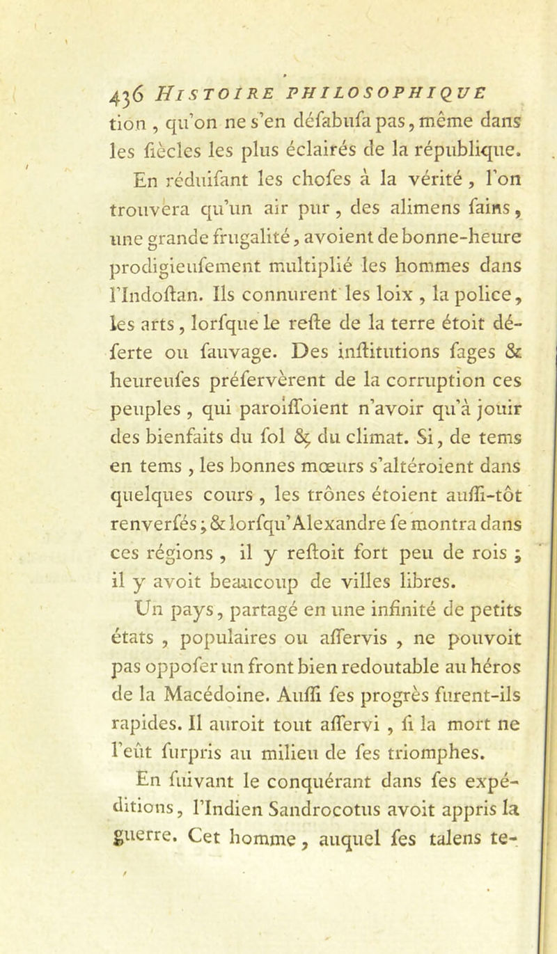 tion , qu’on ne s’en cléfabufa pas, même dans les fiècles les plus éclairés de la république. En réduifant les chofes à la vérité, l’on trouvera qu’un air pur , des alimens fains, une grande frugalité, avoient de bonne-heure prodigieufement multiplié les hommes dans rindoftan. Ils connurent les loix , la police, les arts , lorfque le refte de la terre étoit dé- ferte ou fauvage. Des inftitutions fages & heureufes préfervèrent de la corruption ces peuples , qui parolffoient n’avoir qu’à jouir des bienfaits du fol Sç du climat. Si, de tems en tems , les bonnes mœurs s’altéroient dans quelques cours , les trônes étoient auffi-tôt renverfés ; & lorfqu’Alexandre fe montra dans ces régions , il y reftoit fort peu de rois ; il y avoit beaucoup de villes libres. Ehi pays, partagé en une infinité de petits états , populaires ou affervis , ne pouvoir pas oppofer un front bien redoutable au héros de la Macédoine. Aufîi fes progrès furent-ils rapides. Il auroit tout affervi , fi la mort ne l’eût furpris au milieu de fes triomphes. En fuivant le conquérant dans fes expé- ditions, l’Indien Sandrocotus avoit appris la guerre. Cet homme, auquel fes talens te-