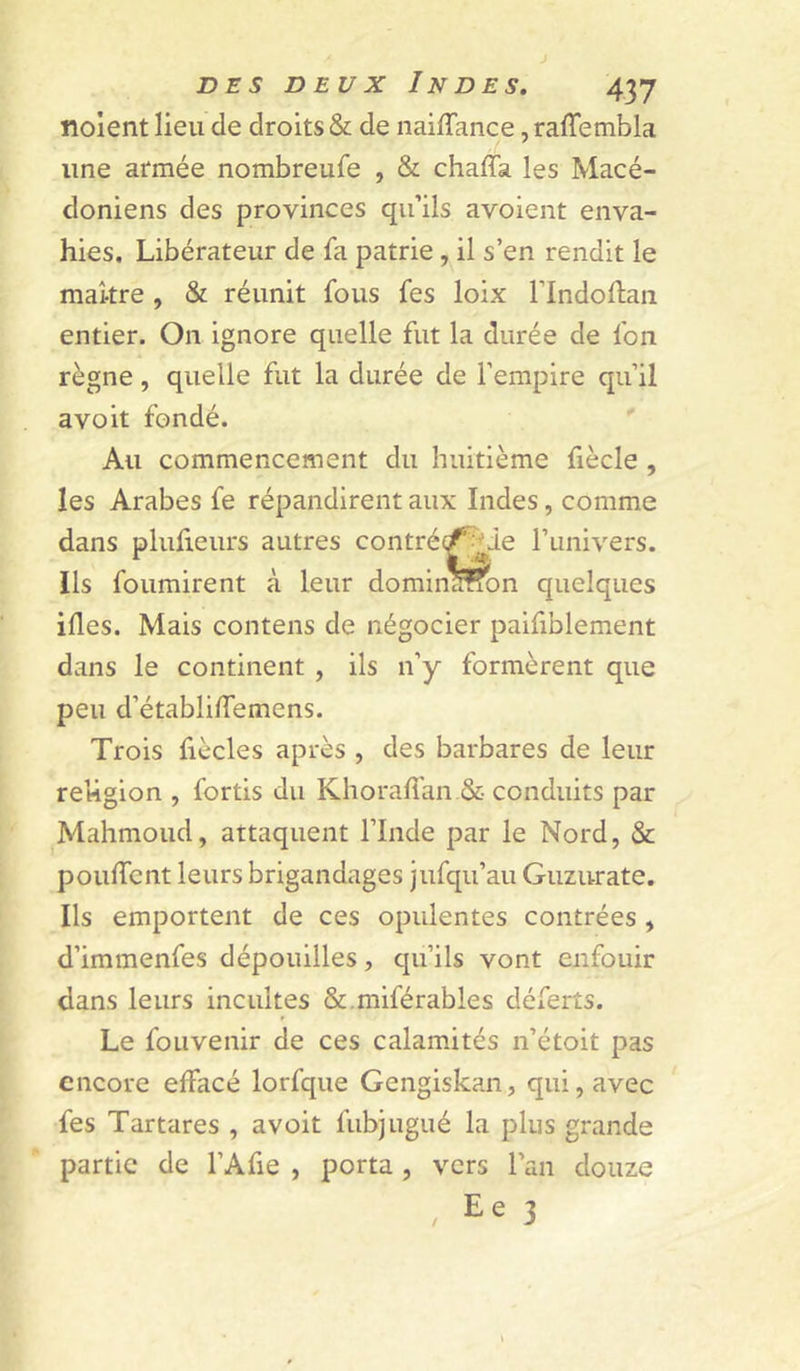 noient lieu de droits & de naiffance, raffembla une armée nombreufe , & chaffa les Macé- doniens des provinces qu’ils avoient enva- hies. Libérateur de fa patrie, il s’en rendit le makre, & réunit fous fes loix Flndoftan entier. On ignore quelle fut la durée de fon règne, quelle fut la durée de l’empire qu’il a voit fondé. ' Au commencement du huitième fiècle , les Arabes fe répandirent aux Indes, comme dans plufieurs autres contré(^^ie runivers. Ils fournirent à leur domina!?on quelques ifles. Mais contens de négocier paifiblement dans le continent , ils n’y formèrent que peu d’établilfemens. Trois fiècles après , des barbares de leur religion , fortis du Khorali’an.& conduits par Mahmoud, attaquent l’Inde par le Nord, & poudcnt leurs brigandages jufqu’au Guzurate. Ils emportent de ces opulentes contrées , d’immenfes dépouilles, qu’ils vont enfouir dans leurs incultes &.miférables déferts. Le foLivenir de ces calamités n’étoit pas encore effacé lorfque Gengiskan, qui, avec fes Tartares , avoit fubjugué la plus grande partie de l’Afie , porta, vers l’an douze , Ee 3