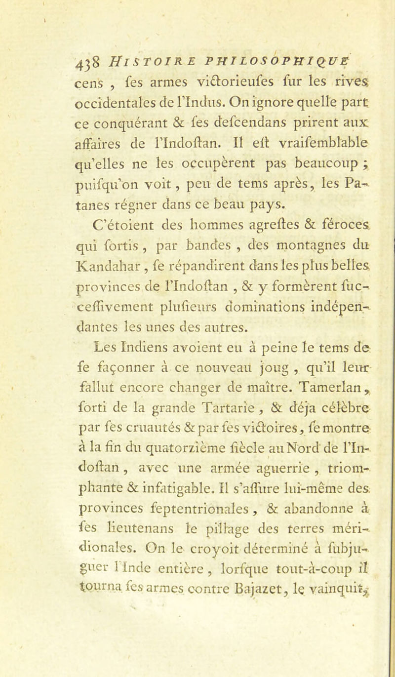 cens , fes armes viâiorieufes fur les rives occidentales de l’indiis. On ignore quelle part ce conquérant &amp; fes defcendans prirent aux affaires de Tlndoflan. Il efl vraifemblable qu’elles ne les occupèrent pas beaucoup ; puifqu’on voit, peu de tems après, les Pa- tanes régner dans ce beau pays. C’étoient des hommes agrefles &amp; féroces qui fortls , par bandes , des montagnes du Kandahar, fe répandirent dans les plus belles provinces de l’Indoflan , &amp; y formèrent fuc-. ceffivement plufieurs dominations indépen-^ dantes les unes des autres. Les Indiens avoient eu à peine le tems de fe façonner à ce nouveau joug , qu’il leur fallut encore changer de maître. Tamerlan, forti de la grande Tartarîe, &amp; déjà célèbre par fés cruautés &amp; par fes viéloires, fe montre à la fin du quatorzième hècle au Nord de l’In- dolfan , avec une armée aguerrie , triom- phante &amp; infatigable. Il s’afî'ure lui-même des. provinces feptentrionales, &amp; abandonne à fes lieutenans le pillage des terres méri-. dionales. On le croyoit déterminé a fubju- guer rindc entière , lorfque tout-à-coup il tourna fes armes contre Bajazet, le vainquit^.