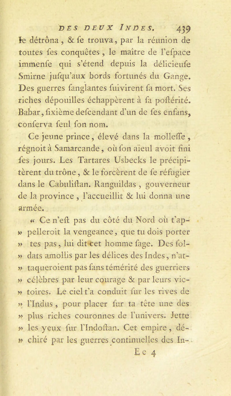 k détrôna, &amp; fe trouva, par la réunion de toutes fes conquêtes , le maître de l’efpace immenle qui s’étend depuis la délicieufe Smirne jurqu’aux bords fortunés du Gange. Des guerres fanglantes fuivirent fa mort. Ses riches dépouilles échappèrent à fa poftérité. \ Babar,fixièmedefcendant d’un de fes enfans, conferva feul fon nom. Ce jeune prince, élevé dans la mollelTe , régnoità Samarcande, où fon aïeul avoit fini fes jours. Les Tartares Usbecks le précipi- tèrent du trône, &amp; le forcèrent de fe réfugier dans le Cabuliftan. Ranguildas , gouverneur de la province , l’accueillit &amp; lui donna une armée. « Ce n’efl pas du côté du Nord où t’ap- • v&gt; pelleroit la vengeance, que tu dois porter » tes pas, lui dit cet homme fage. Des fol- » dats amollis par les délices des Indes, n’at- » taqueroient pas fans témérité des guerriers » célèbres par leur courage &amp; par leurs vic- » toires. Le ciel t’a conduit fur les rives de » rindus , pour placer fur ta tête une des » plus riches couronnes de l’univers. Jette » les yeux fur l’Indoftan. Cet empire , dé- » chiré par les guerres continuelles des In-. Le 4