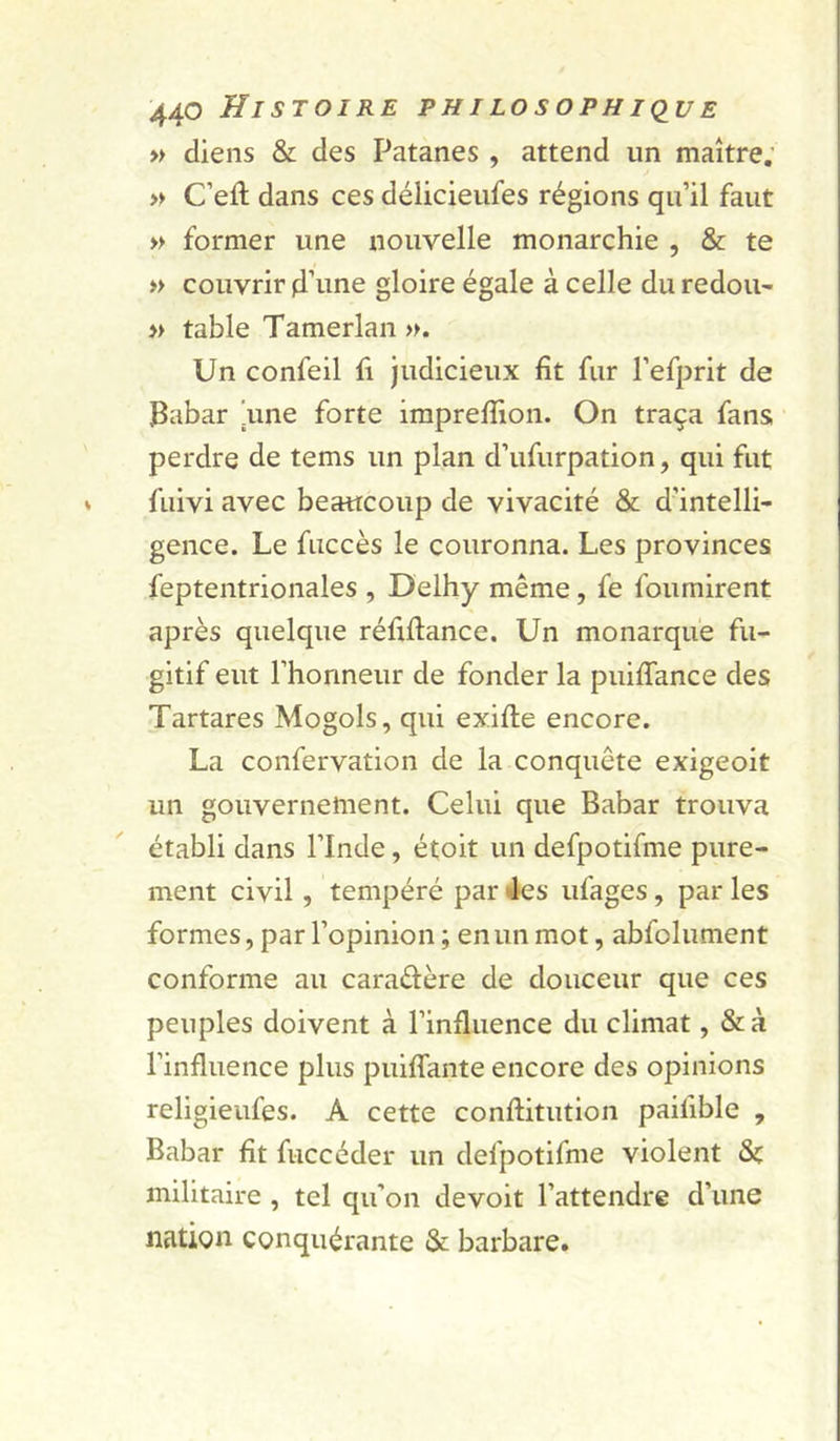 » diens &amp; des Patanes , attend un maître; » C’efl; dans ces délicieufes régions qu’il faut » former une nouvelle monarchie , &amp; te » couvrir d’une gloire égale à celle du redou- » table Tamerlan». Un confeil fi judicieux fit fur l’efprit de Babar 'une forte iraprefîion. On traça fans perdre de tems un plan d’ufurpation, qui fut fuivi avec beaucoup de vivacité &amp; d’intelli- gence. Le fuccès le couronna. Les provinces feptentrionales , Delhy même, fe fournirent après quelque réûflance. Un monarque fu- gitif eut l’honneur de fonder la puiffance des Tartares Mogols, qui exifle encore. La confervation de la conquête exigeoit un gouvernement. Celui que Babar trouva établi dans l’Inde, étoit un defpotifme pure- ment civil, tempéré par «les ufages, par les formes, par l’opinion ; en un mot, abfolument conforme au caradère de douceur que ces peuples doivent à l’influence du climat, &amp;à l’influence plus puiffante encore des opinions religieufes. A cette conflitution paifible , Babar fît fuccéder un defpotifme violent militaire , tel qu’on devoit l’attendre d’une nation conquérante &amp;; barbare.