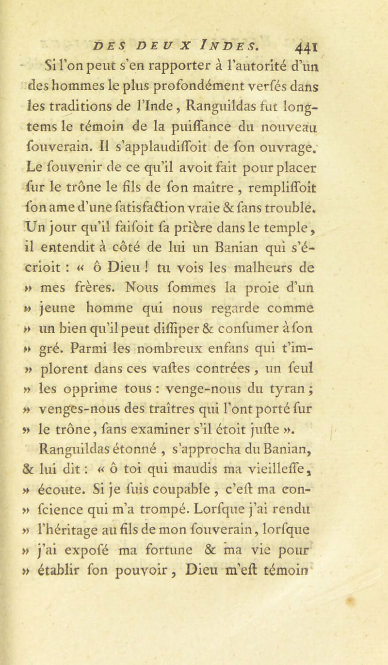 Si l’on peut s’en rapporter à l’autorité d’un des hommes le plus profondément verfés dans les traditions de l’Inde, Ranguildas fut long- tems le témoin de la puiffance du nouveau fouverain. Il s’applaudifToit de fon ouvrage. Le fouvenir de ce qu’il avoit fait pour placer fur le trône le fils de fon maître , rempliffoit fon ame d’une fatisfa61:ion vraie & fans trouble. Un jour qu’il faifoit fa prière dans le temple, il entendit à côté de lui un Banian qui s’é- crioit : « ô Dieu ! tu vois les malheurs de » mes frères. Nous fommes la proie d’un M jeune homme qui nous regarde comme » un bien qu’il peut difliper & confumer à fon gré. Parmi les nombreux enfans qui t’im- » plorent dans ces vaftes contrées, un feul » les opprime tous ; venge-nous du tyran ; » venges-nous des traîtres qui l’ont porté fur » le trône, fans examiner s’il étoit jufte ». Ranguildas étonné , s’approcha du Banian, & lui dit ; « ô toi qui maudis ma vieillefTe, » écoute. Si je fuis coupable , c’eft ma eon- » fcience qui m’a trompé. Lorfque j’ai rendu » l’héritage au fils de mon fouverain, lorfque » j’ai expofé ma fortune & ma vie pour » établir fon pouvoir, Dieu m’efl témoin*