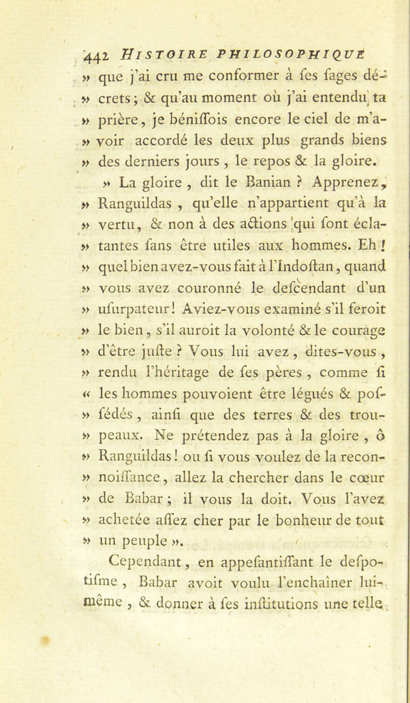 » que )’ai cru me conformer à fes fages dé-- » crets ; &amp; qu’au moment où j’ai entendu] ta » prière, je béniflbis encore le ciel de m’a- » voir accordé les deux plus grands biens » des derniers jours , le repos &amp; la gloire. » La gloire , dit le Banian ? Apprenez, » Ranguildas , qu’elle n’appartient qu’à la » vertu, &amp; non à des aélions !qui font écla- » tantes fans être utiles aux hommes. Eh | » quel bien avez-vous fait à l’Indoftan, quand » vous avez couronné le defcendant d’un » ufurpateur! Aviez-vous examiné s’il feroit » le bien, s’il auroit la volonté &amp; le courage » d’être jude ? Vous lui avez, dites-vous, » rendu l’héritage de fes pères , comme li « les hommes pouvoient être légués &amp; pof- » fédés , ainli que des terres &amp; des trou- » peaux. Ne prétendez pas à la gloire , o » Ranguildas ! ou fi vous voulez de la recon- » noiffance, allez la chercher dans le cœur » de Babar ; il vous la doit. Vous l’avez » achetée affez cher par le bonheur de tout » un peuple ». &gt; Cependant, en appefantiffant le defpo- tifme , Babar avoit voulu l’enchaîner lui- même , &amp; donner à fes inflitiitions une telle.