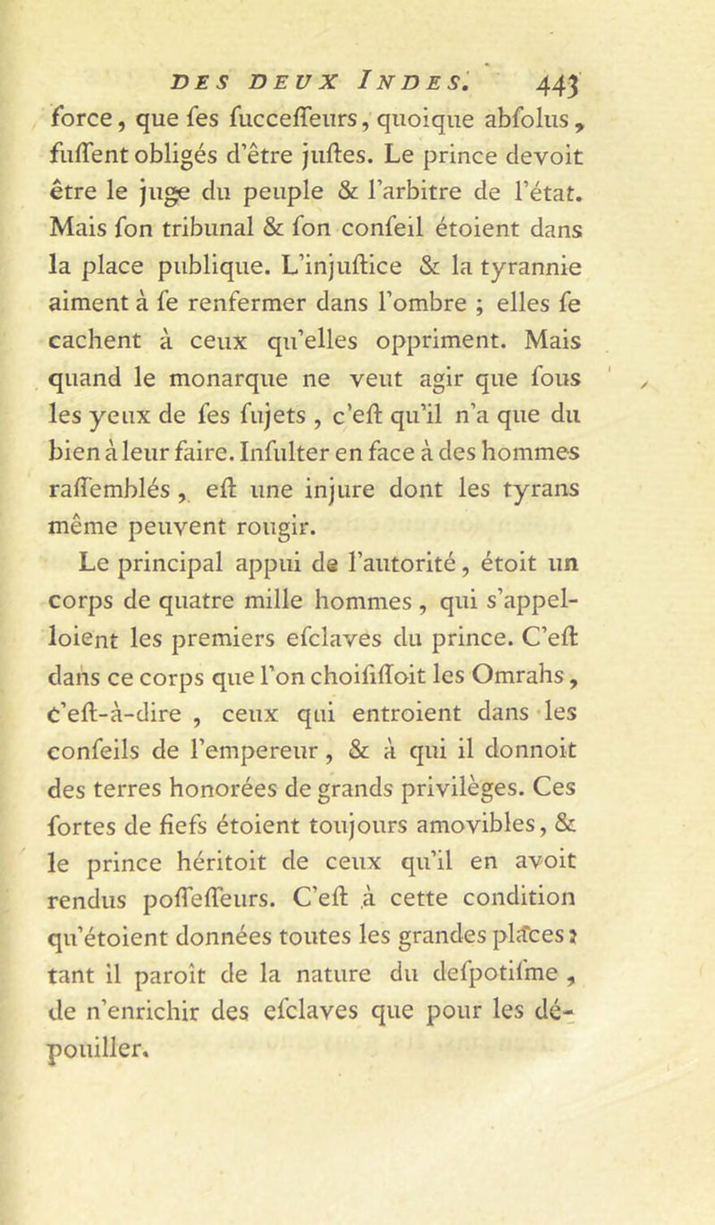 force, que fes fucceffeurs, quoique abfolus , fuffent obligés d’être juftes. Le prince devoir être le juge du peuple & l’arbitre de l’état. Mais fon tribunal & fon confeil étoient dans la place publique. L’injuftice & la tyrannie aiment à fe renfermer dans l’ombre ; elles fe cachent à ceux qu’elles oppriment. Mais quand le monarque ne veut agir que fous les yeux de fes fujets , c’eft qu’il n’a que du bien à leur faire. Infulter en face à des hommes raffemblés , eft une injure dont les tyrans même peuvent rougir. Le principal appui de l’autorité, étoit un corps de quatre mille hommes , qui s’appel- loient les premiers efclaves du prince. C’eft dans ce corps que l’on choihffoit les Omrahs, C’eft-à-dire , ceux qui entroient dans des confeils de l’empereur, & à qui il donnoit des terres honorées de grands privilèges. Ces fortes de fiefs étoient toujours amovibles, & le prince héritoit de ceux qu’il en avoit rendus poflefieurs. C’efi; ,à cette condition qu’étoient données toutes les grandes places î tant il paroît de la nature du defpotifme , de n’enrichir des efclaves que pour les dét pouiller.