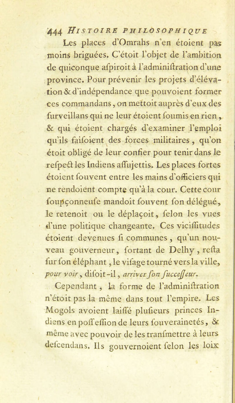 Les places d’Omrahs n’en étoient pas moins briguées. C’étoit l’objet de l’ambition de quiconque afpiroit à l’adminiflration d’une province. Pour prévenir les projets d’éléva- tion &amp; d’indépendance que pouvoient former ces commandans, on mettoit auprès d’eux des furveillans qui ne leur étoient fournis en rien , &amp; qui étoient chargés d’examiner l’emploi qu’ils faifoient des forces militaires , qu’on étoit obligé de leur confier pour tenir dans le refpeèî: les Indiens affujettis. Les places fortes étoient fouvent entre les mains d’officiers qui ne rendoient compte qu’à la cour. Cette cour foupçonneufe mandoit fouvent fon délégué, le retenoit ou le déplaçoit, félon les vues ' d’une politique changeante. Ces viciffitudes étoient devenues fi communes , qu’un nou- veau gouverneur, fortant de Delhy , refia fur fon éléphant, le vifage tourné vers la ville, pour voir y difoit-il, arriver fon fuccejjeur. Cependant, la forme de l’adminiflration n’étoit pas la même dans tout l’empire. Les Mogols avoient laiffé plufieurs princes In- diens en pofTeffionde leurs fouverainetés, &amp; même avec pouvoir de les tranlmettre à leurs defcendans. Ils gouvernoient félon les lobs
