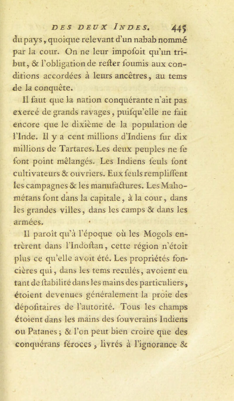 du pays, quoique relevant d’un nabab nommé par la cour. On ne leur impofoit qu’un tri- but , & l’obligation de relier fournis aux con- ditions accordées à leurs ancêtres, au tems de la conquête. Il faut que la nation conquérante n’ait pas exercé de grands ravages, puifqu’elle ne fait encore que le dixième de la population de l’Inde. Il y a cent millions d’indiens fur dix millions de Tartares. Les deux peuples ne fe font point mélangés. Les Indiens feuls font cultivateurs & ouvriers. Eux feuls rempli/Tent I les campagnes & les manufaêlures. LesMaho- métans font dans la capitale, à la cour, dans les grandes villes, dans les camps & dans les armées. II paroît qu’à l’époque où les Mogols en- trèrent dans rindoftan, cette région n’étoit plus ce qu’elle avoit été. Les propriétés fon- cières qui, dans les tems reculés, avoient eu tant de Habilité dans les mains des particuliers, étoient devenues généralement la proie des dépofitaires de l’autorité. Tous les champs étoient dans les mains des fouverains Indiens ou Patanes ; & l’on peut bien croire que des conquérans féroces, livrés à l’ignorance &