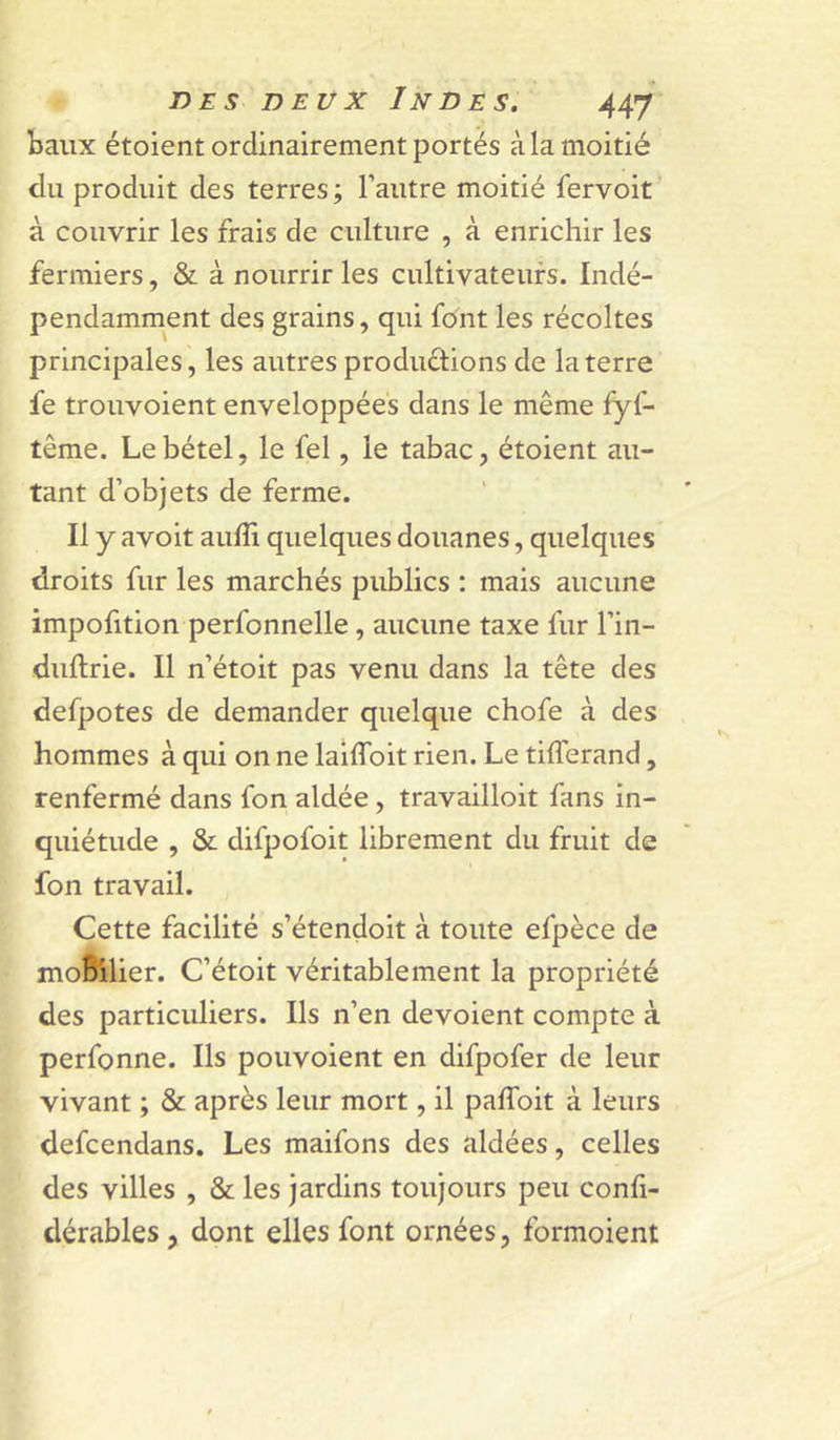 baux étoient ordinairement portés à la moitié du produit des terres ; l’autre moitié fervoit à couvrir les frais de culture , à enrichir les fermiers, à nourrir les cultivateurs. Indé- pendamment des grains, qui font les récoltes principales, les autres productions de la terre fe trouvoient enveloppées dans le même fyf- tême. Le bétel, le fel, le tabac, étoient au- tant d’objets de ferme. Il y avoit aulîi quelques douanes, quelques droits fur les marchés publics : mais aucune impofition perfonnelle, aucune taxe fur l’in- duftrie. Il n’étoit pas venu dans la tête des defpotes de demander quelque chofe à des hommes à qui on ne lailToit rien. Le tifferand, renfermé dans fon aidée, travailloit fans in- quiétude , & difpofoit librement du fruit de fon travail. Cette facilité s’étendoit à toute efpèce de moBllier. C’étoit véritablement la propriété des particuliers. Ils n’en dévoient compte à perfonne. Ils pouvoient en difpofer de leur vivant ; & après leur mort, il paflbit à leurs defcendans. Les maifons des aidées, celles des villes , & les jardins toujours peu confi- dérables, dont elles font ornées, formoient