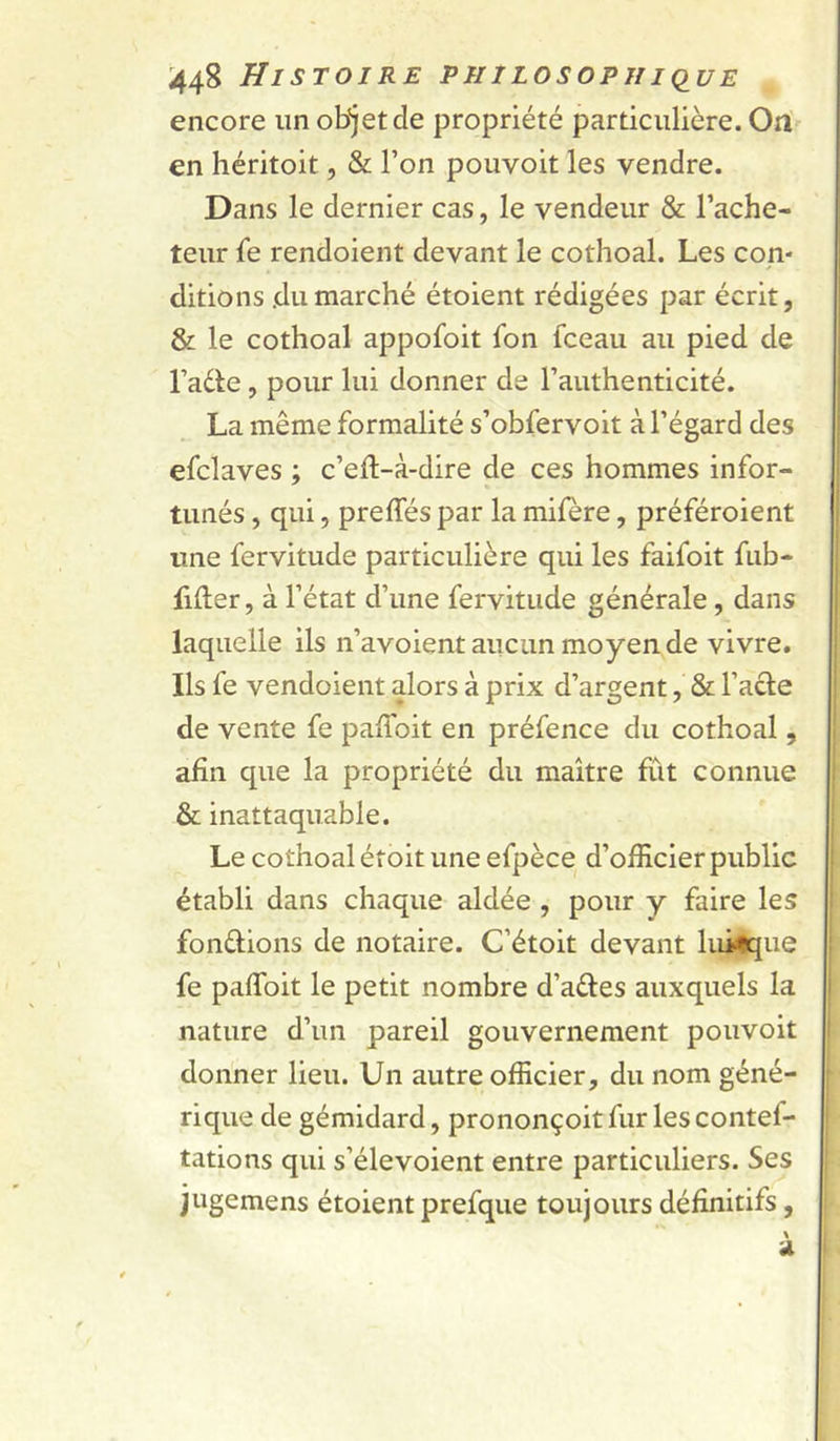 encore im objet de propriété particulière. Ori en héritoit, &amp; l’on pouvoir les vendre. Dans le dernier cas, le vendeur &amp; l’ache- teur fe rendoient devant le cothoal. Les con- ditions .dumarché étoient rédigées par écrit, &amp; le cothoal appofoit fon fceau au pied de l’ade, pour lui donner de l’authenticité. La même formalité s’obfervoit à l’égard des efclaves ; c’efl-à-dire de ces hommes infor- tunés , qui, preffés par la mifère, préféroient une fervitude particulière qui les faifoit fub- filler, à l’état d’une fervitude générale, dans laquelle ils n’avoient aucun moyen de vivre. Ils fe vendoient alors à prix d’argent, &amp; l’ade de vente fe paffoit en préfence du cothoal, afin que la propriété du maître fût connue &amp; inattaquable. Le cothoal éf oit une efpèce d’officier public établi dans chaque aidée , pour y faire les fondions de notaire. C’étoit devant luilqiie fe paffoit le petit nombre d’aéfes auxquels la nature d’un pareil gouvernement pouvoit donner lieu. Un autre officier, du nom géné- rique de gémidard, prononçoitfur lescontef- tations qui s’élevoient entre particuliers. Ses jugemens étoient prefque toujours définitifs, a