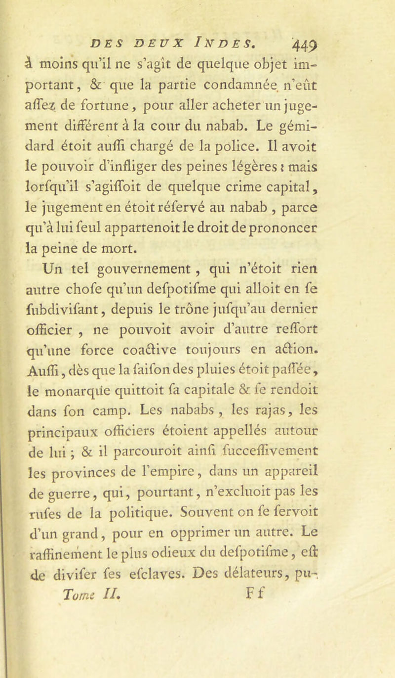 à moins qu’il ne s’agît de quelque objet im- portant, & que la partie condamnée n’eût affez de fortune, pour aller acheter un juge- ment différent à la cour du nabab. Le gémi- dard étoit aufîi chargé de la police. Il avoit le pouvoir d’infliger des peines légères i mais lorfqu’il s’agiffoit de quelque crime capital, le jugement en étoit réfervé au nabab , parce qu’à lui feul appartenoit le droit de prononcer la peine de mort. Un tel gouvernement, qui n’étoit rien autre chofe qu’un defpotifme qui alloit en fe fubdivifant, depuis le trône jufqu’au dernier officier , ne pouvoir avoir d’autre reffort qu’une force coaélive toujours en aftion. Auffi, dès que la faifon des pluies étoit paffée, le monarqiie quittoit fa capitale & fe rendoit dans fon camp. Les nababs, les rajas, les principaux officiers étoient appellés autour de lui ; & il parcouroit ainfl fucceffivement les provinces de l’empire, dans un appareil de guerre, qui, pourtant, n’excluoit pas les Tufes de la politique. Souvent on fe fervoit d’un grand, pour en opprimer un autre. Le raffinement le plus odieux du defpotifme, efl: de divifer fes efclaves. Des délateurs, pu- Tomc II. Ff