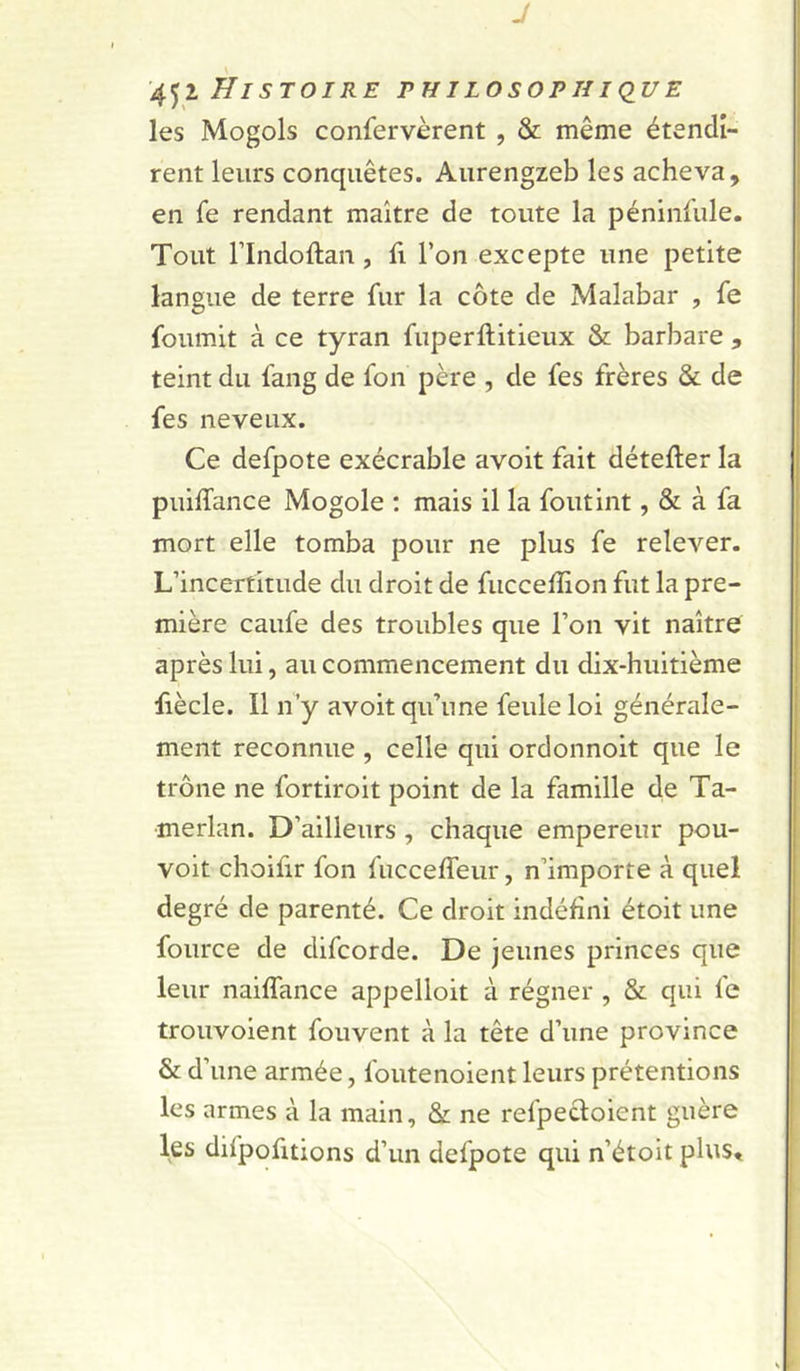 J '4^1 Histoire philosophique les Mogols confervèrent , &amp; même étendi- rent leurs conquêtes. Aurengzeb les acheva, en fe rendant maître de toute la péninfule. Tout rindoftan, fi l’on excepte une petite langue de terre fur la côte de Malabar , fe fournit à ce tyran fuperftitieux &amp; barbare , teint du fang de fon père , de fes frères &amp; de fes neveux. Ce defpote exécrable avoit fait détefter la puiffance Mogole : mais il la foutint, &amp; à fa mort elle tomba pour ne plus fe relever. L’incertitude du droit de fucceffion fut la pre- mière caufe des troubles que l’on vit naître après lui, au commencement du dix-huitième fiècle. Il n’y avoit qu’une feule loi générale- ment reconnue , celle qui ordonnoit que le trône ne fortiroit point de la famille de Ta- merlan. D’ailleurs , chaque empereur pou- voir choifir fon fucceffeiir, n’importe à quel degré de parenté. Ce droit indéfini étoit une fource de difcorde. De jeunes princes que leur naiffance appelloit à régner , &amp; qui fe trouvoient fouvent à la tête d’une province &amp; d’une armée, foutenoient leurs prétentions les armes à la main, &amp; ne refpecloient guère les difpofitions d’un defpote qui n’étoit plus«