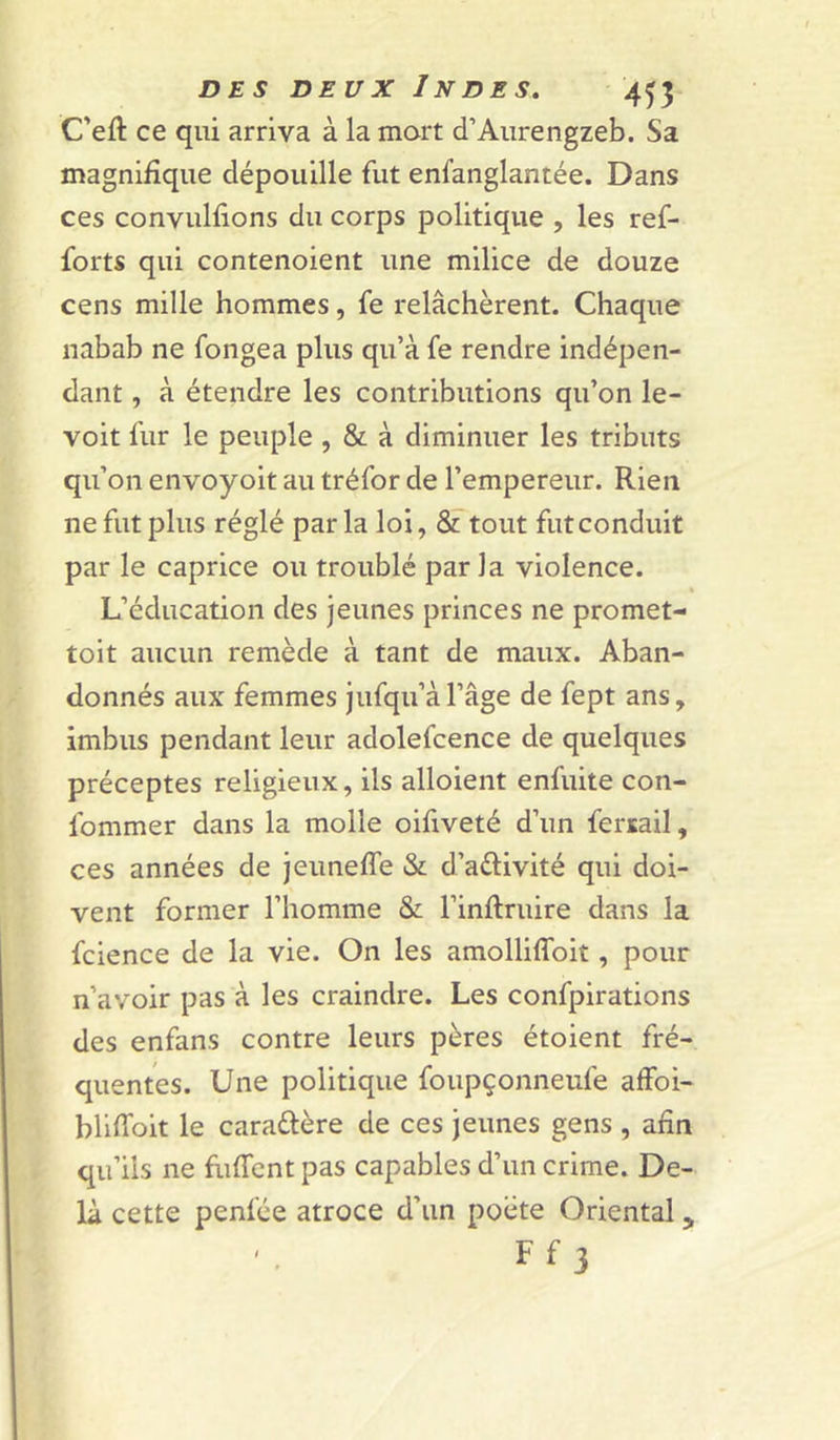 C’eft ce qui arriva à la mort d’Aiirengzeb. Sa magnifique dépouille fut enfanglantée. Dans ces convulfions du corps politique , les ref- forts qui contenoient une milice de douze cens mille hommes, fe relâchèrent. Chaque nabab ne fongea plus qu’à fe rendre indépen- dant , à étendre les contributions qu’on le- voit fur le peuple , &amp; à diminuer les tributs qu’on envoyoit au tréfor de l’empereur. Rien ne fut plus réglé par la loi, &amp; tout fut conduit par le caprice ou troublé parla violence. \ L’éducation des jeunes princes ne promet- toit aucun remède à tant de maux. Aban- donnés aux femmes jufqu’àl’âge de fept ans, imbus pendant leur adolefcence de quelques préceptes religieux, ils alloient enfuite con- fommer dans la molle oifiveté d’un fersail, ces années de jeunefle &amp; d’aélivité qui doi- vent former l’homme &amp; l’inllruire dans la fcience de la vie. On les amolliflbit, pour n’avoir pas à les craindre. Les confpirations des enfans contre leurs pères étoient fré- quentes. Une politique foupçonneufe affoi- bliffoit le caraélère de ces jeunes gens , afin qu’ils ne fuffcnt pas capables d’un crime. De- là cette penfée atroce d’un poète Oriental, Ff 3