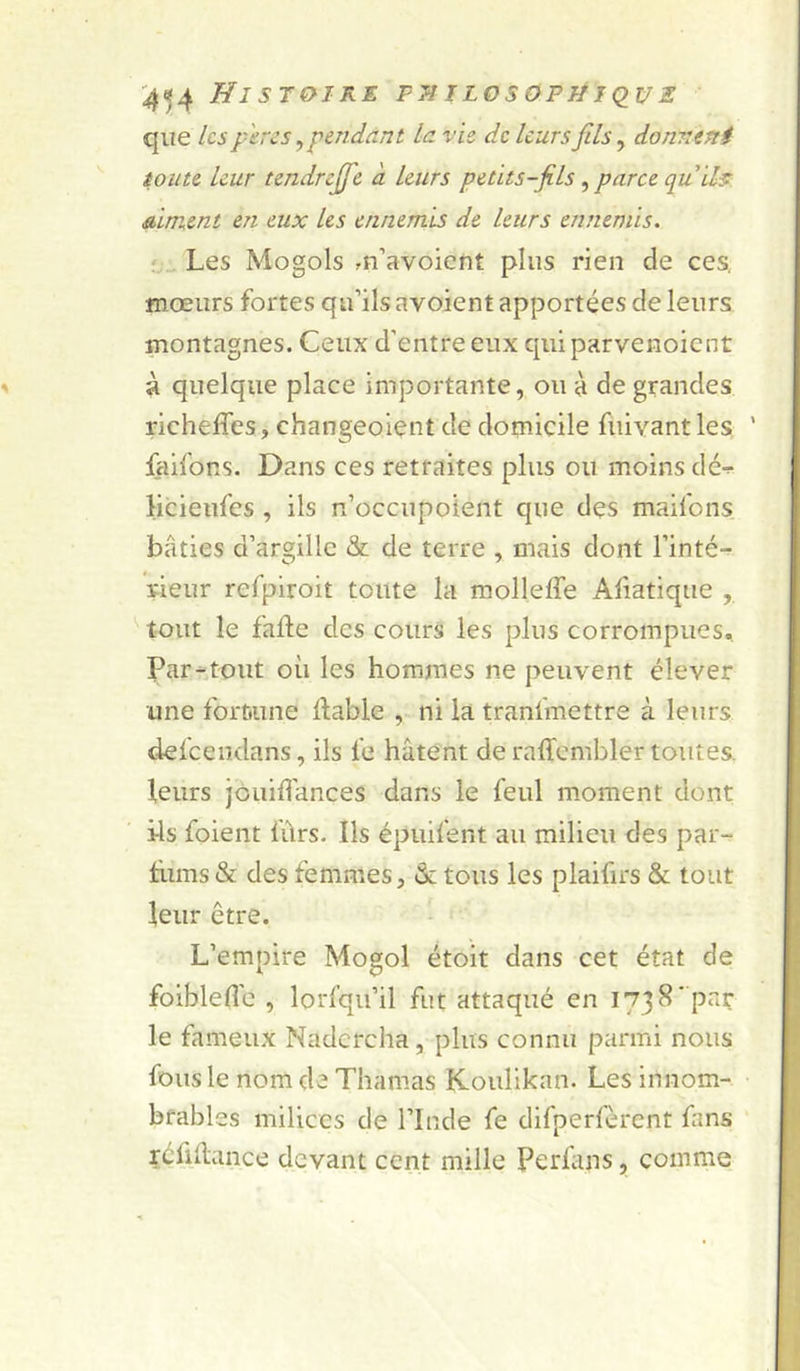 que les f'eres,pendant la vie de leurs fils^ donnent ion te leur tendrejfc à leurs petits-fils ^ parce quil^ Aiment en eux les ennemis de leurs ennemis. ‘Les Mogols .n’avoient plus rien de ces, fnœurs fortes qu’ils avoient apportées de leurs montagnes. Ceux d’entre eux qui parvenoient à quelque place importante, ou à de grandes richeffes, changeoient de domicile fuivant les ‘ faifons. Dans ces retraites plus ou moins dé-r licieiifes , ils n’occupoient que dçs maifons bâties d’argillc &amp; de terre , mais dont l’inté- rieur refpiroit toute la molleffe Aliatique , tout le faite des cours les plus corrompues. Par-tout où les hommes ne peuvent élever une fortiune Itable , ni la tranfmettre à leurs defeendans, ils fe hâtent deraffcmblertoutes. leurs jôuidances dans le feul moment dont ils foient fûrs. Ils épuifent au milieu des par- tiims &amp; des femmes, &amp; tous les plaifirs &amp; tout leur être. L’empire Mogol étoit dans cet état de foiblefl'e , lorl’qu’il fut attaqué en 1738'par le fameux Nadcrcha, plus connu parmi nous fous le nom de Thamas Koulikan. Les innom- brables milices de l’Inde fe difperfèrent fans réfiilance devant cent mille Perlans, comme