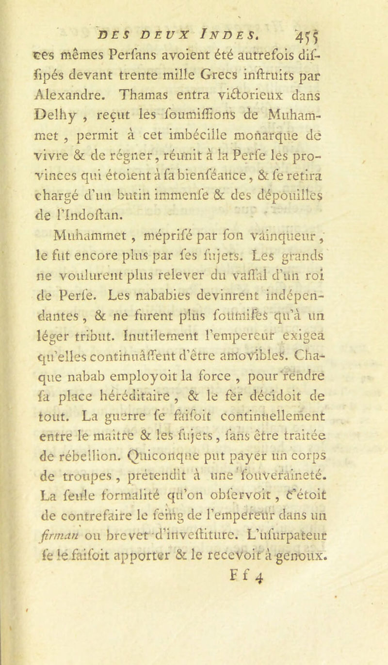 ces mêmes Perfans avoient été autrefois clif- fipés devant trente mille Grecs inftruits par Alexandre. Thamas entra victorieux dans Delhy , reçut les foumifîions de Miiham- met , permit à cet imbécüle monarque de vivre &amp; de régner, réunit à la Perfe les pro- vinces qui étoient à fa bienféance, &amp; fe retira chargé d’un butin immenfe &amp; des dépouillés de rindoflan. Muhammet , méprifé par fon vainqueur , le fut encore plus par fes fujets. Les grands ne voulurent plus relever du vafîal d’un roi de Perfe. Les nababies devinrent indépen- dantes , &amp; ne furent plus foüiilifès qu’à un léger tribut. Inutilement l’empereur exigea qu’elles continuaient d’être amovibles. Cha- que nabab employoit la force , pourrendre fa place héréditaire , &amp; le fèr décidoit de tout. La guerre fe faifoit continuellement entre le maître &amp; les fujets , fans être traitée de rébellion. Quiconque put payer un corps de troupes, prétendit à une^fouvefaineté. La feule formalité qil’on oblervoit, é’étoit de contrefaire le fenig de l’empereur dans un firman ou brevet'd’irivediture. L’ufurpateuc fe le faifoit apporter &amp; le recevoir à genoux. Ff 4