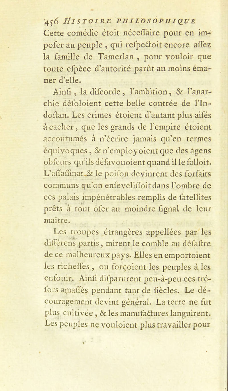Cette comédie étoit néceffaire pour en im- pofer au peuple , qui refpedoit encore affez la famille de Tamerlan , pour vouloir que toute efpèce d’autorité parut au moins éma- ner d’elle. Ainfi, la difcorde, l’ambition, &amp; l’anar- chie défoloient cette belle contrée de l’In- dollan. Les crimes étoient d’autant plus aifés à cacher, que les grands de l’empire étoient accoutumés à n’écrire jamais qu’en termes équivoques , &amp; n’employoient que des tigens obfcurs qu’ils défavouoient quand il le falloit. L’afTaffinat^ le poifon devinrent des forfaits communs qu’on enfevelilToit dans l’ombre de ces palais impénétrables remplis de fatellites prêts à tout ofer au moindre fignal de leur maître. Les troupes étrangères appellées par les dilFérens partis, mirent le comble au défaftre de ce malheureux pays. Elles en emportoient les richefl'es , ou forçoient les peuples à les enfouir. Ainfi difparurent peu-à-peu ces tré- fors açnaffés pendant tant de fiècles. Le dé- couragement devint général. La terre ne fut plus cultivée, &amp; les manufaâtures languirent. Les peuples ne vouloient plus travailler pour