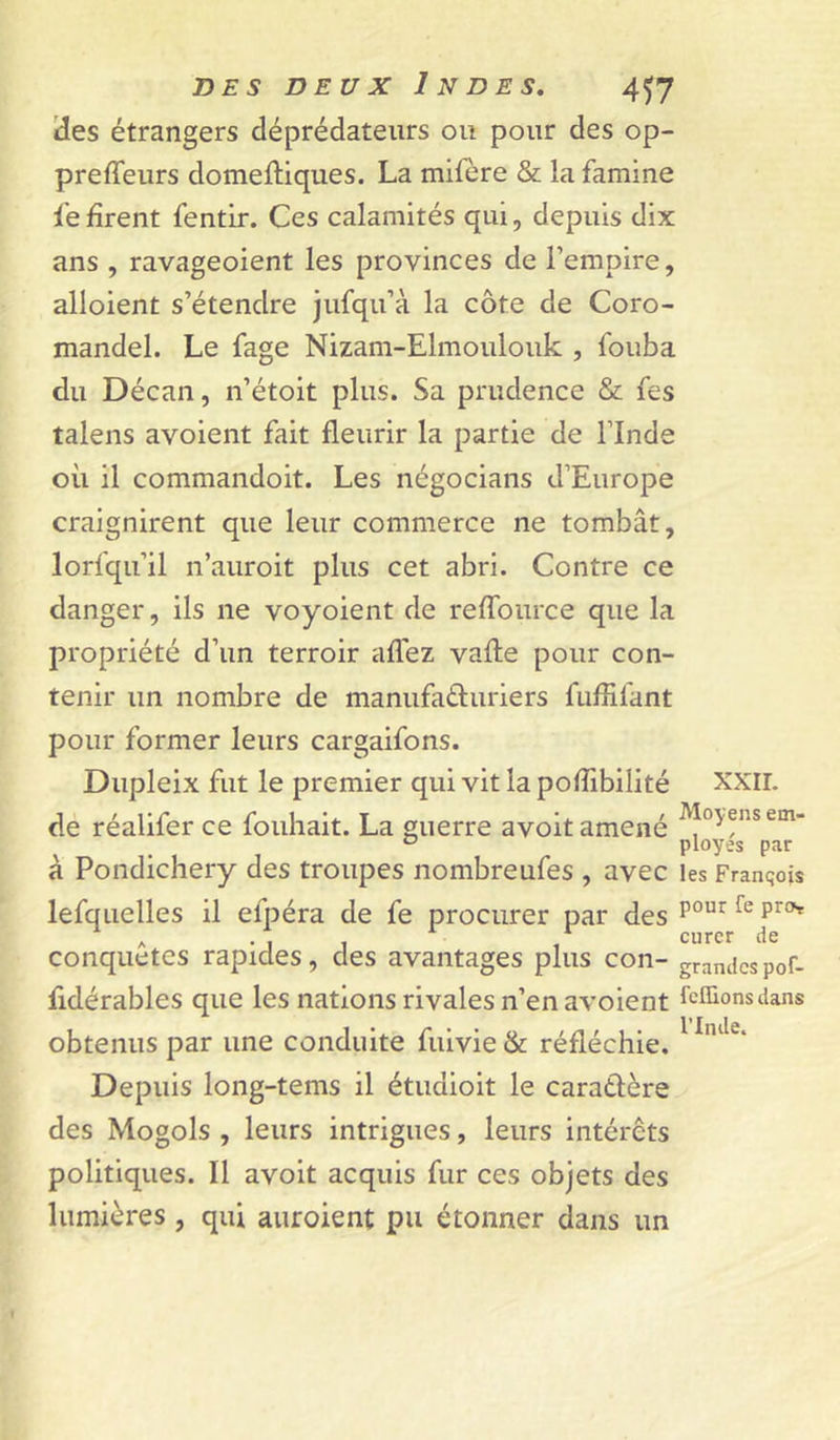 'des étrangers déprédateurs ou pour des op- preffeurs domeftiques. La mifère & la famine fe firent fentir. Ces calamités qui, depuis dix ans , ravageoient les provinces de Fempire, alloient s’étendre jufqu’à la côte de Coro- mandel. Le fage Nizam-Elmoulouk , fouba du Décan, n’étoit plus. Sa prudence & fes talens avoient fait fleurir la partie de Flnde où il commandoit. Les négocians d’Europe craignirent que leur commerce ne tombât, lorfqu’il n’auroit plus cet abri. Contre ce danger, ils ne voyoient de reffource que la propriété d’un terroir alTez vafl:e pour con- tenir un nombre de manufaéluriers fuflifant pour former leurs cargaifons. Dupleix fut le premier qui vit lapoflibilité de réalifer ce fouhait. La guerre avoit amené à Pondichéry des troupes nombreufes , avec lefquelles il efpéra de fe procurer par des conquêtes rapides, des avantages plus con- fidérables que les nations rivales n’en avoient obtenus par une conduité fuivie & réfléchie. Depuis long-tems il étudioit le caratlère des Mogols , leurs intrigues, leurs intérêts politiques. Il avoit acquis fur ces objets des lumières, qui auroient pu étonner dans un XXIL Moyens em- ployés par les Franqois pour fe pro>T curer de grandes pof- fcHions dans l’Inde.