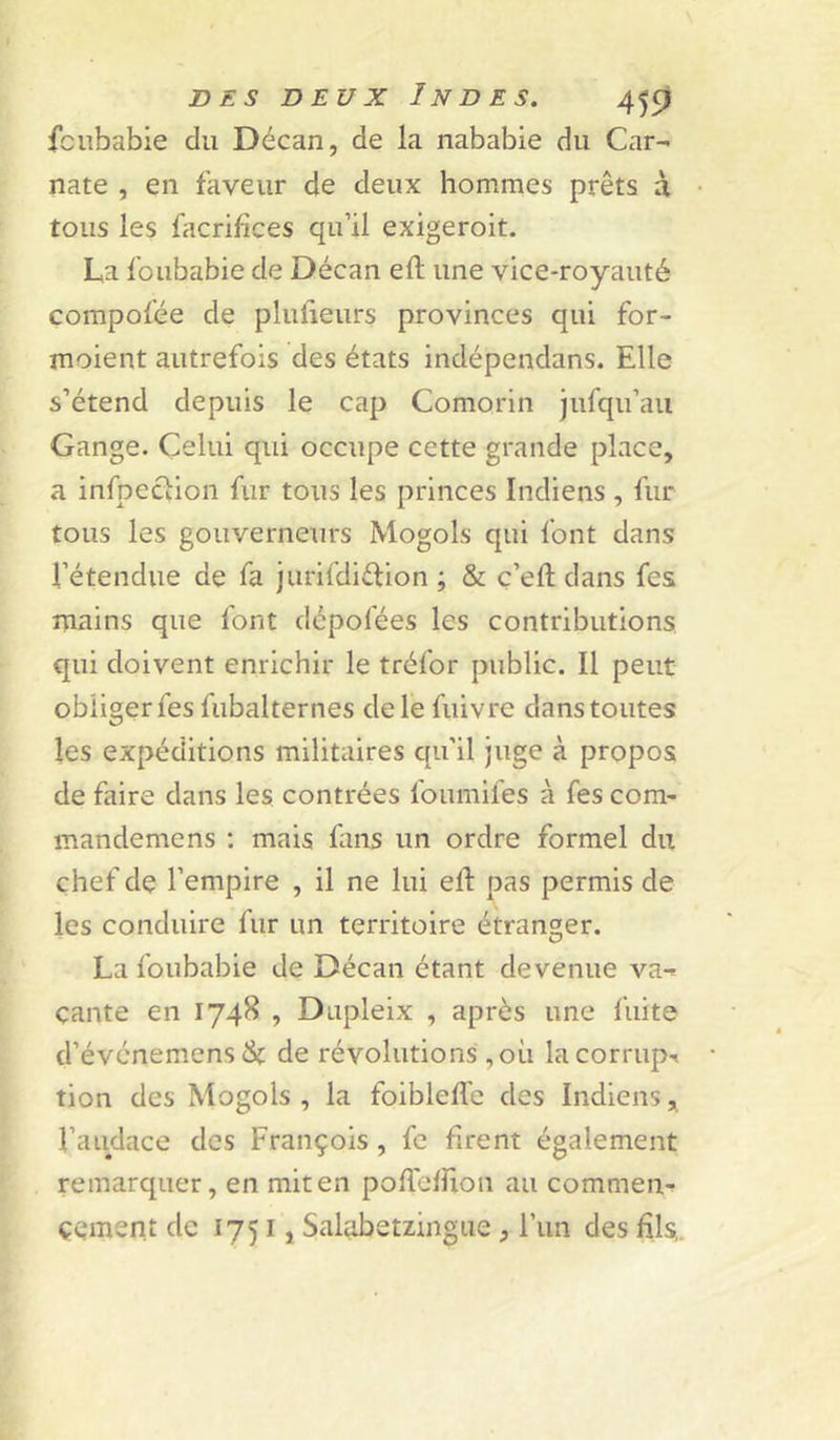 fciibabie du Décan, de la nababie du Car- nate , en faveur de deux hommes prêts à tous les facrihces qu’il exigeroit. La fbubabie de Décan efl une vice-royauté compofée de plufieurs provinces qui for- moient autrefois des états indépendans. Elle s’étend depuis le cap Comorin jufqu’aii Gange. Celui qui occupe cette grande place, a infpection fur tous les princes Indiens , fur tous les gouverneurs Mogols qui font dans l’étendue de fa jurifdiétion ; & ç’eft dans fes mains que font dépofées les contributions qui doivent enrichir le tréfor public. Il peut obliger fes fubalternes de le fuivre dans toutes les expéditions militaires qu’il juge à propos de faire dans les contrées foumifes à fes com- mandemens ; mais fans un ordre formel du chef de l’empire , il ne lui efl pas permis de les conduire fur un territoire étranger. La foubabie de Décan étant devenue va-^ çante en 1748 , Dupleix , après une fuite d’événemensét de révolutions ,où lacornipr tion des Mogols , la foibleflc des Indiens, l’audace des François, fe firent également remarquer, en mit en poflcffion au commen- çement de 17511 Salabetzingue, l’iin des fils,.