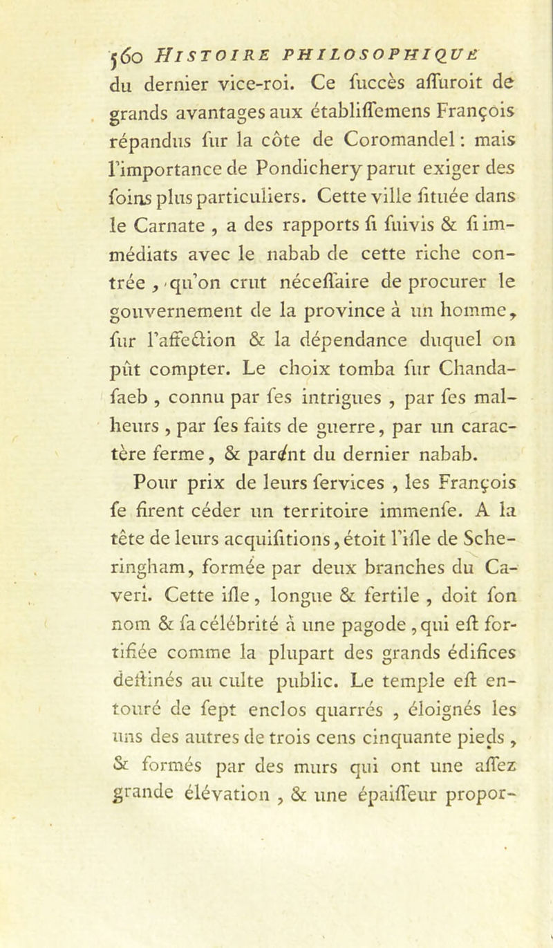 du dernier vice-roi. Ce fiiccès affuroit de grands avantages aux établiffemens François répandus fur la côte de Coromandel : mais l’importance de Pondichéry parut exiger des foins plus particuliers. Cette ville fituée dans le Carnate , a des rapports fi fuivis & fi im- médiats avec le nabab de cette riche con- trée, <qu’on crut nécefl'aire de procurer le gouvernement de la province à un homme, fur Fafîeélion & la dépendance duquel on pût compter. Le choix tomba fur Chanda- faeb , connu par fes intrigues , par fes mal- heurs , par fes faits de guerre, par un carac- tère ferme, & par(^nt du dernier nabab. Pour prix de leurs fervices , les François fe firent céder un territoire immenfe. A la tête de leurs acquifitions, étoit l’ifle de Sche- ringham, formée par deux branches du Ca- veri. Cette ifle, longue & fertile , doit fon nom & fa célébrité a une pagode ,qui efl for- tifiée comme la plupart des grands édifices dedinés au culte public. Le temple efl en- touré de fept enclos quarrés , éloignés les uns des autres de trois cens cinquante pieds , Sc formés par des murs qui ont une affez grande élévation , & une épaiffeur propor-