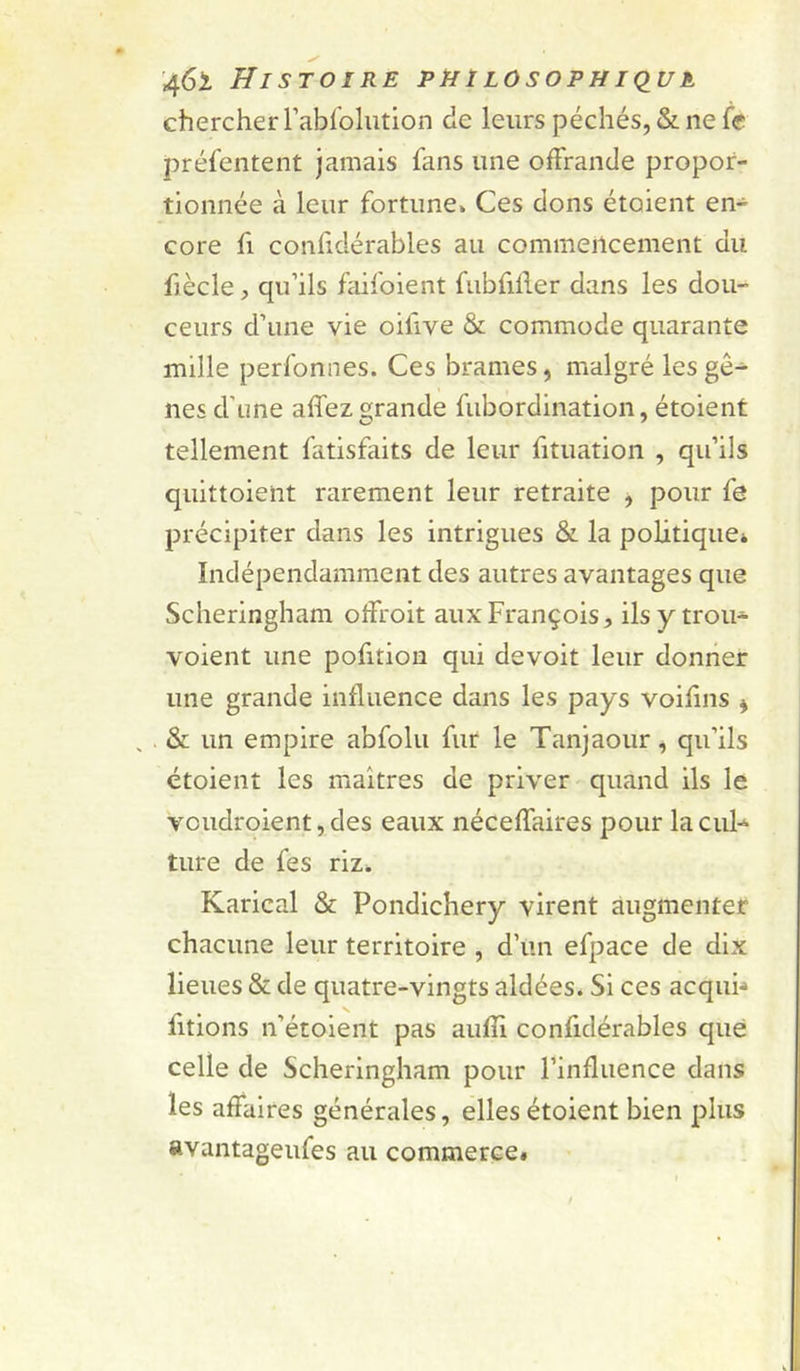 chercher l’ablohition de leurs péchés, & ne le préfentent jamais fans une offrande propor- tionnée à leur fortune» Ces dons étoient en- core fl confidérables au commencement du fiècle, qu’ils faifoient fubfiller dans les dou- ceurs d’une vie oifive & commode quarante mille perfonnes. Ces brames, malgré les gê- nes d’une affezgrande fiibordination, étoient tellement fatisfaits de leur fituation , qu’ils quittoient rarement leur retraite , pour fe précipiter dans les intrigues & la politique* Indépendamment des autres avantages que Scheringham olfroit aux François, ilsy trou- voient une pofition qui devoit leur donner une grande influence dans les pays voifins , , . & un empire abfolu fur le Tanjaour, qu’ils étoient les maîtres de priver quand Us le voudroient, des eaux néceffaires pour la cul-^ ture de fes riz* Karical & Pondichéry virent augmenter chacune leur territoire , d’un efpace de dix lieues & de quatre-vingts aidées. Si ces acqui-* fitions n’étolent pas aulîi confidérables que celle de Scheringham pour l’influence dans les affaires générales, elles étoient bien plus avantageufes au commerce#