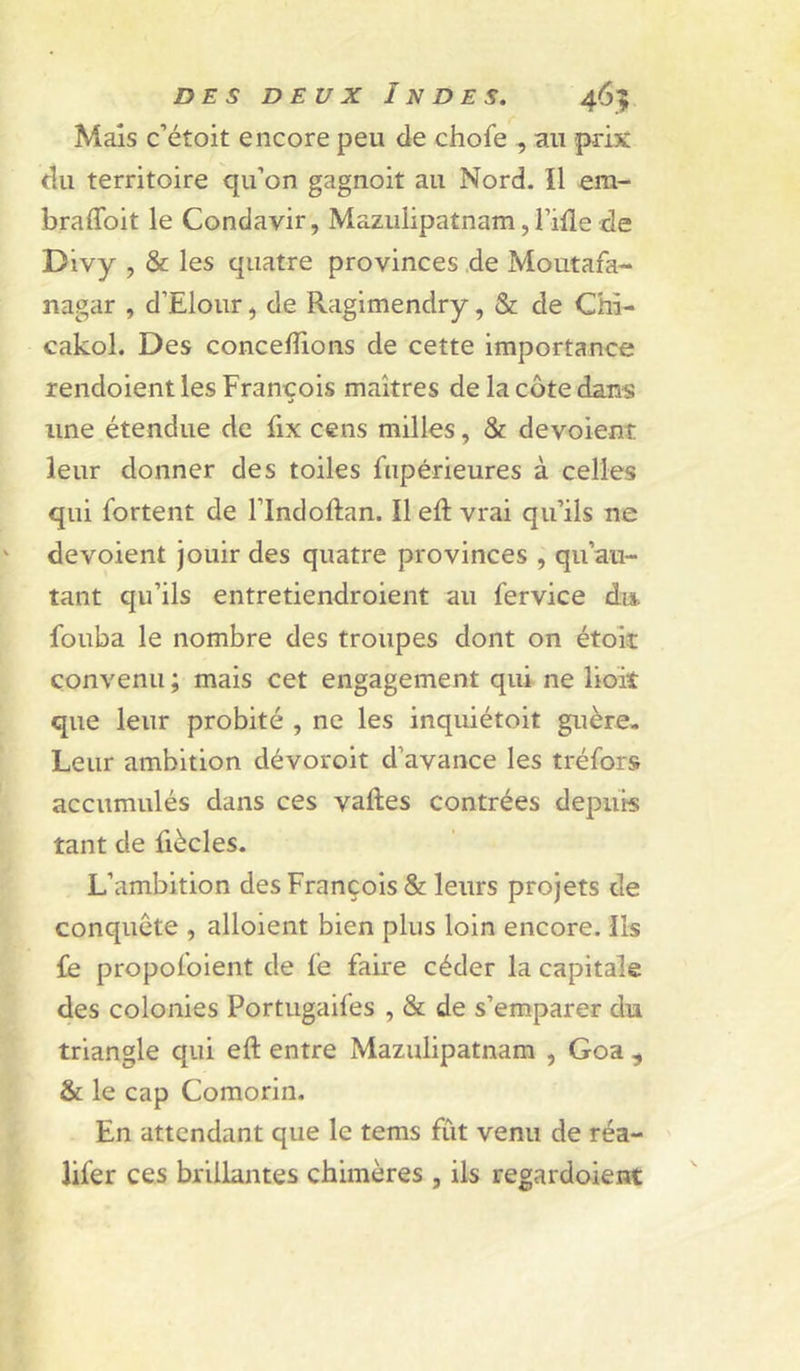 Mais c’étoit encore peu de chofe , au prix du territoire qu’on gagnoit au Nord. Il em- braflbit le Condavir, Mazulipatnam, l’ifle de Divy , & les quatre provinces ,de Moutafa- nagar , d’Elour, de Ragimendry, & de Chi- cakol. Des concevons de cette importance rendoient les François maîtres de la côte dans une étendue de fix cens milles, & dévoient leur donner des toiles fiipérieures à celles qui fortent de l’Indoftan. Il eft vrai qu’ils ne dévoient jouir des quatre provinces , qu’au- tant qu’ils entretiendroient au fervice dis. fouba le nombre des troupes dont on étok convenu ; mais cet engagement qui ne lioiî que leur probité , ne les inquiétoit guère- Leur ambition dévoroit d’avance les tréfors accumulés dans ces vaftes contrées depuis tant de fiècles. L’ambition des François & leurs projets de conquête , alloient bien plus loin encore. Ils fe propoloient de le faire céder la capitale des colonies Portugaifes , & de s’emparer du triangle qui eft entre Mazulipatnam , Goa ^ & le cap Comorin. En attendant que le tems fût venu de réa- lifer ces brillantes chimères , ils regardoient