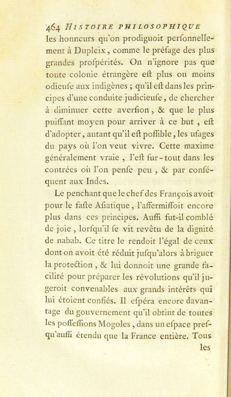 les honneurs qu’on prodiguoit perfonnelle- ment à Dupleix, comme le préfage des plus grandes profpérités. On n’ignore pas que toute colonie étrangère eft plus ou moins odieufe aux indigènes ; qu’il eft dans les prin- cipes d’une conduite judicieufe, de chercher à diminuer cette averfion, & que le plus puiftant moyen pour arriver à ce but , eft d’adopter, autant qu’il eft pofîible, les ufages du pays où l’on veut vivre. Cette maxime généralement vraie , l’eft fur-tout dans les contrées où l’on penfe peu , & par confé- quent aux Indes. Le penchant que le chef des François avoit pour le fafte Aùatique, l’affermiffoit encore plus dans ces principes. Auffi fut-il comblé de joie , lorfqu’il fe vit revêtu de la dignité de nabab. Ce titre le rendoit l’égal de ceux dont on avoit été réduit jufqu’alors à briguer la proteélion , & lui donnoit une grande fa- cilité pour préparer les révolutions qu’il ju- geroit convenables aux grands intérêts qui lui étoient confiés. Il efpéra encore davan- tage du gouvernement qu’il obtint de toutes les pofleftions Mogoles, dans un efpace pref- qu’aufîl étendu que la France entière. Tous les