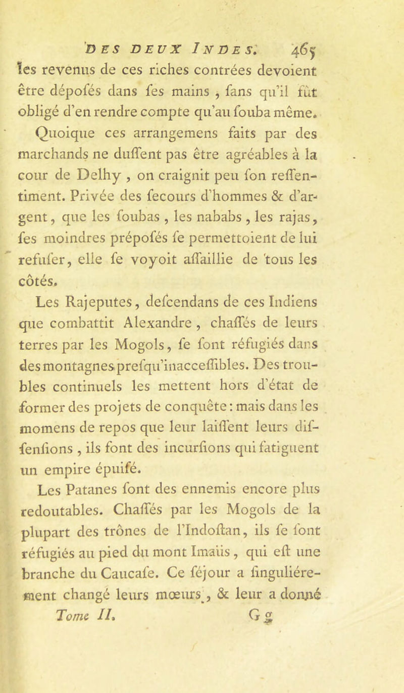 ïcs revenus de ces riches contrées dévoient être dépofés dans fes mains , fans qu’il fut obligé d’en rendre compte qu’au fouba même. Quoique ces arrangemens faits par des marchands ne duffent pas être agréables à la cour de Delhy , 011 craignit peu fon reffen- timent. Privée des fecours d’hommes &amp; d’ar- gent, que les foubas , les nababs , les rajas, fes moindres prépofés fe permettoient de lui refufer, elle fe voyoit affaillie de 'tous les côtés. Les Rajeputes, defcendans de ces Indiens que combattit Alexandre , chalfés de leurs terres par les Mogols, fe font réfugiés dans des montagnes prefqu’inacceffibles. Des trou- bles continuels les mettent hors d’état de former des projets de conquête ; mais dans les momens de repos que leur laiflént leurs dif- fenfions , ils font des incurhons qui fatiguent un empire épuifé. Les Patanes font des ennemis encore plus redoutables. ChalTés par les Mogols de la plupart des trônes de l’Indoftan, ils fe font réfugiés au pied du mont Imaüs , qui eft une branche du Caucafe. Ce féjour a linguliére- jment changé leurs mœurs , &amp; leur a donjié Tome IL G 5