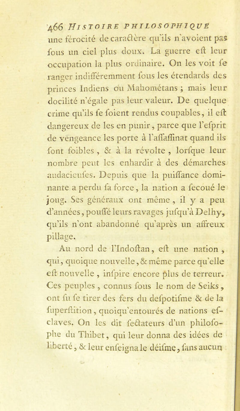 line férocité de caradère qu’ils n’avoicnt pas fous un ciel plus doux. La guerre ell leur occupation la plus ordinaire. On les voit le ranaer indilFéremment fous les étendards des princes Indiens ou Mahométans ; mais leur docilité n’égale pas leur valeur. De quelque crime qu’ils fe foient rendus coupables, il ell dangereux de les en punir, parce que l’efprit de vengeance les porte à ralTalîinat quand ils font foibles , & à la révolte , lorfque leur nombre peut les enhardir à des démarches audacicufes. Depuis que la puilTance domi- nante a perdu fa force, la nation a fecoué le joug. Ses généraux ont même , il y a peu d’années, pouffé leurs ravages jufqu’à Delhy, qu’ils n’ont abandonné qu’après un affreux pillage. Au nord de l’Indoffan, eft une nation , qui, quoique nouvelle, & même parce qu’elle eff nouvelle , infpire encore plus de terreur. Ces peuples , connus fous le nom de Seiks, ont fu fe tirer des fers du defpotifme & de la liiperftition, quoiqu’entourés de nations ef- claves. On les dit feélateurs d’un philofo- phe du Thibet, qui leur donna des idées de liberté, & leur enfeignale déifme, fans aiicuq