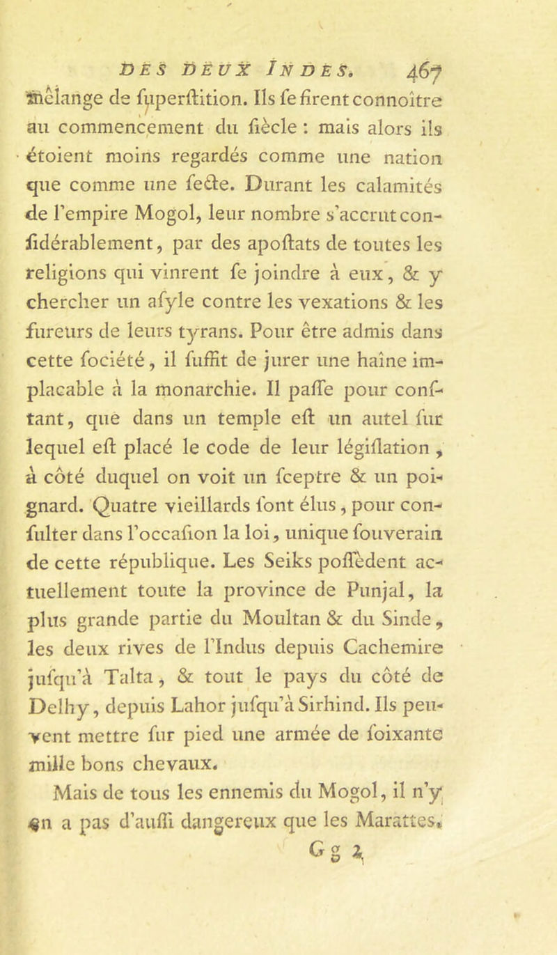 ^ftiMange de f|iperftition. Ils fe firent connoître au commencement du fiècle : mais alors ils étoient moins regardés comme une nation que comme une fede. Durant les calamités de l’empire Mogol, leur nombre s’accrut con- lidérablement, par des apoftats de toutes les religions qui vinrent fe joindre à eux, &amp; y chercher un afyle contre les vexations &amp; les fureurs de leurs tyrans. Pour être admis dans cette fociété, il fuffit de jurer une haine im- placable à la monarchie. Il paffe pour conf- tant, que dans un temple efl un autel fur lequel eft placé le code de leur légiflation , à côté duquel on voit un fceptre &amp; un poi- gnard. Quatre vieillards font élus, pour con- fulter dans l’occafion la loi, unique fouverain de cette république. Les Seiks pofledent ac- tuellement toute la province de Punjal, la plus grande partie du Moultan &amp; du Sinde , les deux rives de l’Indus depuis Cachemire jufqu’à Talta, &amp; tout le pays du côté de Delhy, depuis Lahor jufqu’à Sirhind. Ils peu- vent mettre fur pied une armée de foixante mille bons chevaux. Mais de tous les ennemis du Mogol, il n’y «n a pas d’auffi dangereux que les Marattes,