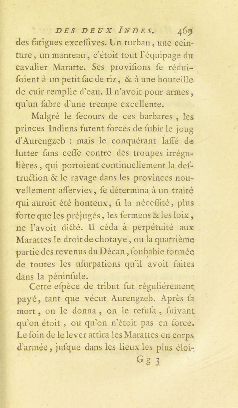 ides fatigues exceflives. Un turban, une cein- ture , un manteau, c’étoit tout l’équipage du cavalier Maratte. Ses provilions fe rédui- foient à un petit fac de riz, & à une bouteille de cuir remplie d’eau. Il n’avoit pour armes, qu’un fabre d’une trempe excellente. Malgré le fecours de ces barbares , les princes Indiens furent forcés de fubir le joug d’Aurengzeb ; mais le conquérant laffé de lutter fans ceffe contre dés troupes irrégu- lières , qui portoient continuellement la def- trudlion & le ravage dans les provinces nou- vellement adervies, fe détermina à un traité qui auroit été honteux, fi la néceflité, plus forte que les préjugés, les fermons «Sc les loix, ne l’avoit didié. 11 céda à perpétuité aux Marattes le droit de chotaye, ou la quatrième partie des revenus duDécan, foubabie formée de toutes les ufurpations qu’il avoit faites dans la péninfule. Cette efpèce de tribut fut régulièrement payé, tant que vécut Aurengzcb. Après fa mort, on le donna , on le refufa , fuivant qu’on étoit , ou qu’on n’étoit pas en force. Le foin de le lever attira les Marattes en corps d’armée, jufque dans les lieux les plus éloi- Gg 3.