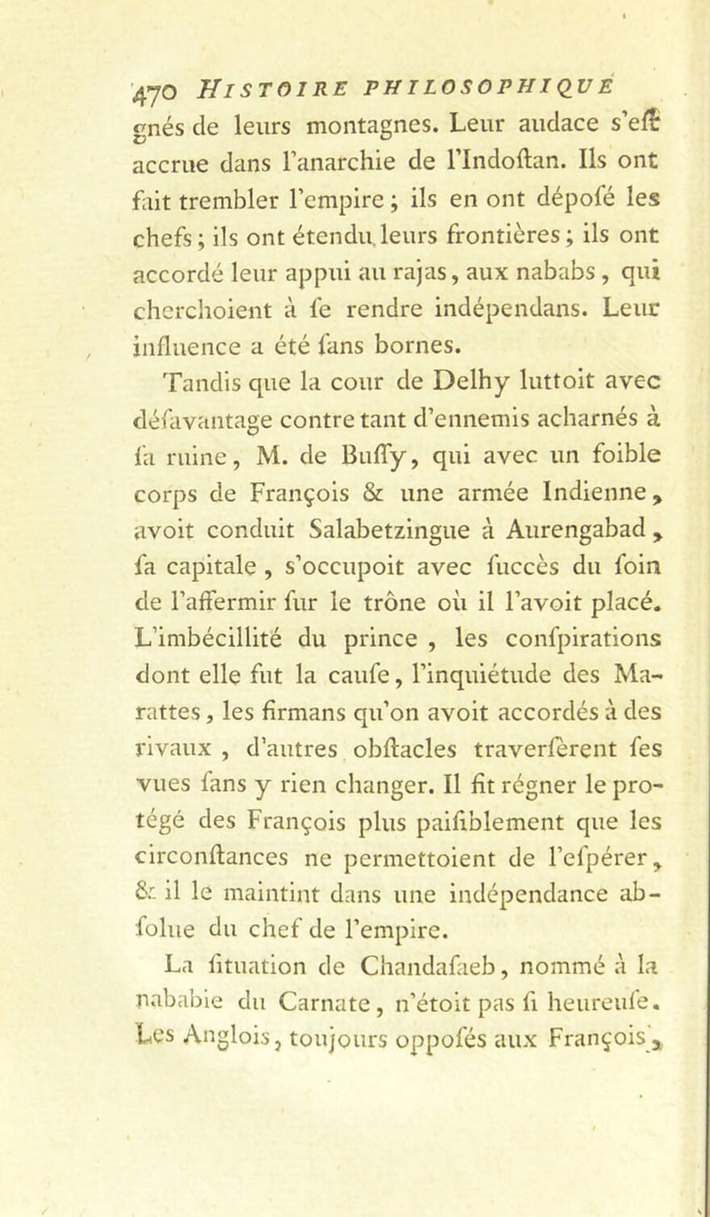 gnés de leurs montagnes. Leur audace s’eÆ accrue dans l’anarchie de l’Indoftan. Ils ont fiiit trembler l’empire ; ils en ont dépofé les chefs ; ils ont étendu, leurs frontières ; ils ont accordé leur appui au rajas, aux nababs, qui cherchoieiit à fe rendre indépendans. Leur influence a été fans bornes. Tandis que la cour de Delhy luttoit avec défavantage contre tant d’ennemis acharnés à fa ruine, M. de Bufly, qui avec un foible corps de François & une armée Indienne, avoit conduit Salabetzingue à Aurengabad , fa capitale , s’occupoit avec fuccès du foin de l’affermir fur le trône où il l’avoit placé. L’imbécillité du prince , les confpirations dont elle fut la caufe, l’inquiétude des Ma- rattes, les fîrmans qu’on avoit accordés à des rivaux , d’autres obflacles traverfèrent fes vues fans y rien changer. Il fit régner le pro- tégé des François plus paifiblement que les circonftances ne permettoient de l’efpérer, ôr. il le maintint dans une indépendance ab- folue du chef de l’empire. La fituation de Chandafaeb, nommé à la nababie du Carnate, n’étoit pas fi heureiile. Les Anglois, toujours oppofés aux François j