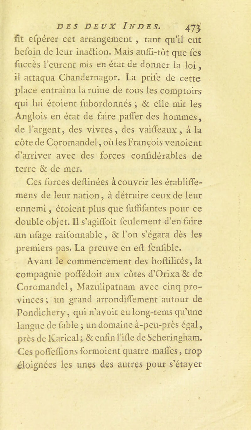 fit efpérer cet arrangement , tant qu’il eut befoin de leur inadion. Mais auffi-tôt que fes fuccès l’eurent mis en état de donner la loi, il attaqua Chandernagor. La prife de cette place entraîna lamine de tous les comptoirs qui lui étoient fubordonnés ; &amp; elle mit les Anglois en état de faire pafler des hommes, de l’argent, des vivres, des vaiffeaux , à la côte de Coromandel, où les François venoient d’arriver avec des forces confidérables de terre &amp; de mer. Ces forces deftinées à couvrir les établiffe- mens de leur nation, à détruire ceux de leur ennemi, étoient plus que fufHfantes pour ce double objet. Il s’agilToit feulement d’en faire .un ufage raifonnable, &amp; l’on s’égara dès les premiers pas. La preuve en eft fenfible. Avant le commencement des hoftilités, la compagnie pofTédoit aux côtes d’Orixa &amp; de Coromandel, Mazulipatnam avec cinq pro- vinces ; un grand arrondiflement autour de Pondichéry, qui n’avoit eulong-tems qu’une langue de fable ; un domaine à-peu-près égal, près de Karical ; &amp; enfin l’ifle de Scheringham. Ces pofTefTions formoient quatre maffes, trop ^éloignées les unes des autres pour s’étayer