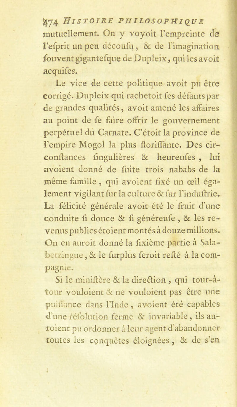 mutuellement. On y voyoit l’empreinte àe l’efprit un peu clécoufu, &amp; de rimagination fouventgigantefque de Dupleix, qui les avoit acquifes. Le vice de cette politique avoit pu être corrigé. Dupleix qui rachetoit fes défauts par de grandes qualités, avoit amené les affaires au point de fe faire offrir le gouvernement perpétuel du Carnate. C’étoit la province de l’empire Mogol la plus floriffante. Des cir- conftances fingulières &amp; heureufes , lui avoient donné de fuite trois nababs de la même famille, qui avoient fixé un œil éga- lement vigilant fur la culture &amp; fur l’induftrie, La félicité générale avoit été le fruit d’une conduite fi douce &amp; fi généreufe, &amp; les re- venus publics étoient montés à douze millions. On en auroit donné la fixième partie à Sala- betzingue, &amp; le furplus feroit refié à la com- pagnie. Si le minifière &amp; la direélion , qui tour-à- tour vouloient -Si ne vouloient pas être une puiiTance dans l’Inde , av-oient été capables d’une réfolution ferme &amp; invariable , ils au- roient pu ordonner à leur agent d’abandonner toutes les conquêtes éloignées, &amp; de s’en