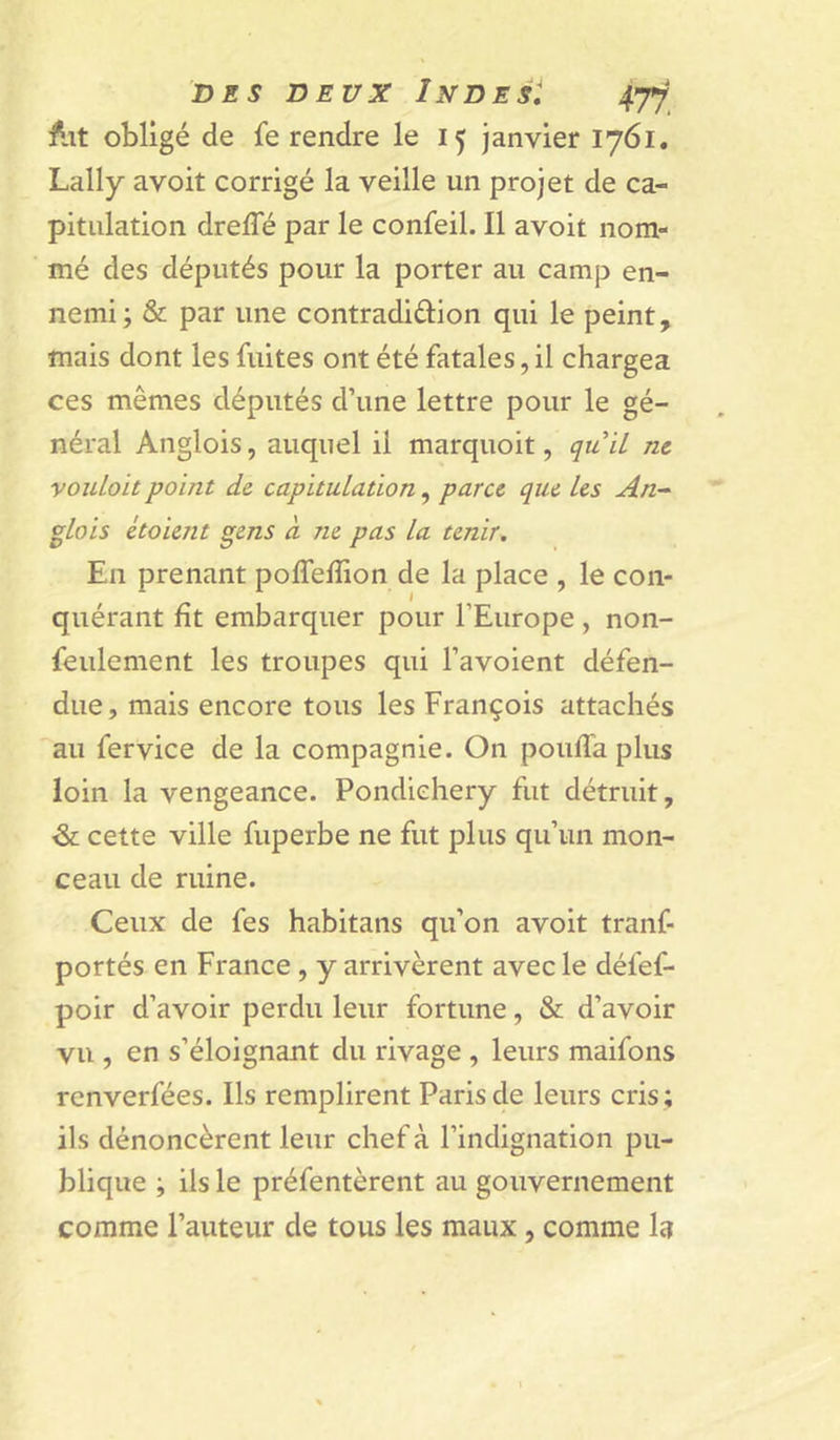 obligé de fe rendre le 15 janvier 1761. Lally avoit corrigé la veille un projet de ca- pitulation drefle par le confeil. Il avoit nom- mé des députés pour la porter au camp en- nemi j &amp; par une contradiûion qui le peint, mais dont les fuites ont été fatales, il chargea ces mêmes députés d’une lettre pour le gé- néral Anglois, auquel il marquoit, quil nt vouLoit point de capitulation, parce que Us An-' glois étoient gens à ne pas la tenir. En prenant poffefîion de la place , le con- quérant fît embarquer pour l’Europe, non- feulement les troupes qui l’avoient défen- due, mais encore tous les François attachés au fervice de la compagnie. On pouffa plus loin la vengeance. Pondichéry fut détruit, &amp; cette ville fuperbe ne fut plus qu’un mon- ceau de ruine. Ceux de fes habitans qu’on avoit tranf- portés en France , y arrivèrent avec le défef- poir d’avoir perdu leur fortune, &amp; d’avoir vu , en s’éloignant du rivage , leurs maifons renverfées. Ils remplirent Paris de leurs cris; ils dénoncèrent leur chef à l’indignation pu- blique ; ils le préfentèrent au gouvernement comme Fauteur de tous les maux, comme la