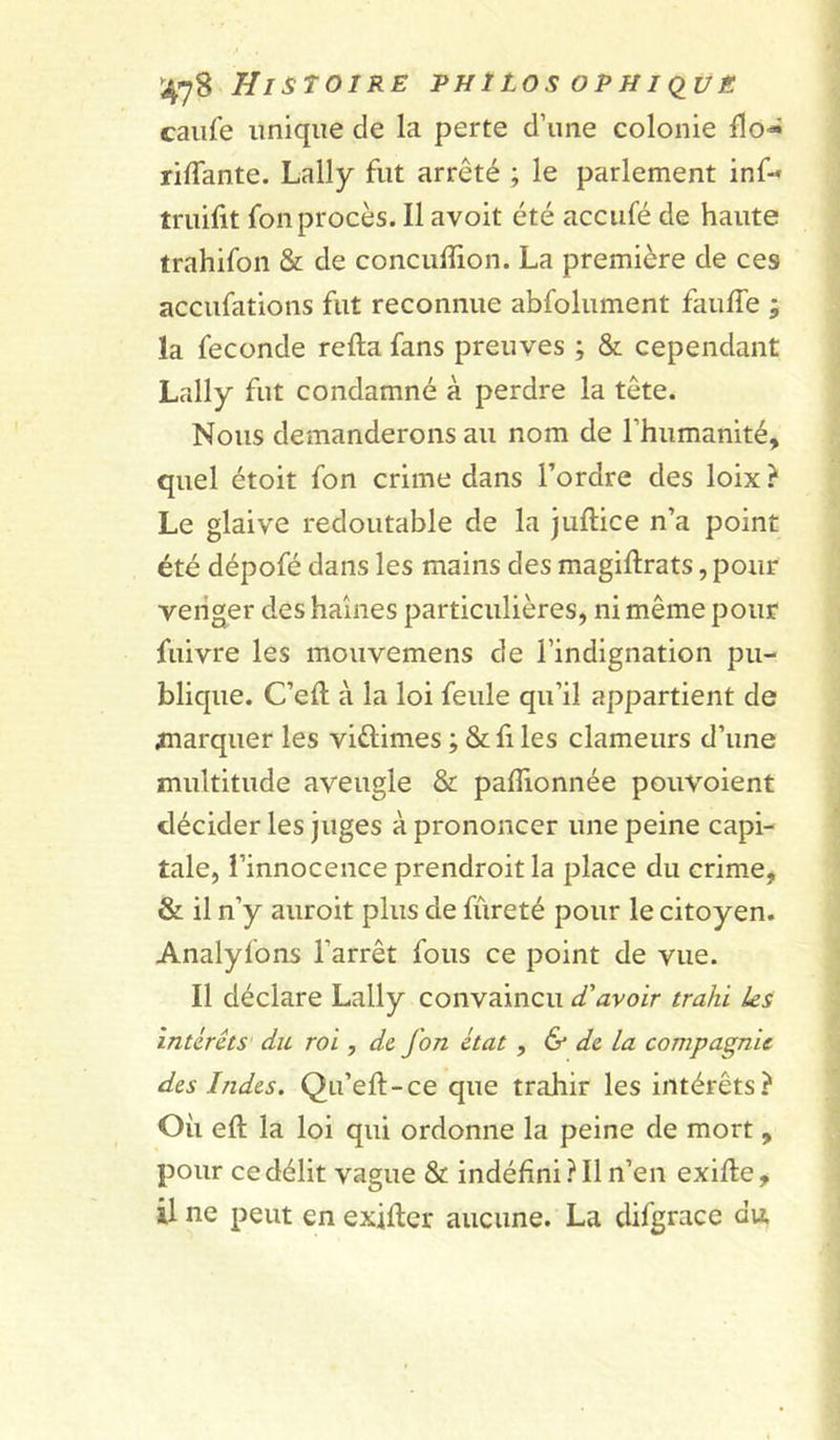 caufe unique de la perte d’une colonie flo« riffante. Lally fut arrêté ; le parlement inf- truilit fon procès. Il avoit été acciifé de haute trahifon &amp; de conculîion. La première de ces accufations fut reconnue abfolument fauffe ; la fécondé refta fans preuves ; &amp; cependant Lally fut condamné à perdre la tête. Nous demanderons au nom de rhumanité, quel étoit fon crime dans l’ordre des loix } Le glaive redoutable de la juftice n’a point été dépofé dans les mains des magiftrats, pour venger des haines particulières, ni même pour fuivre les mouvemens de l’indignation pu- blique. C’eft à la loi feule qu’il appartient de ^narquer les viûimes ; &amp; fi les clameurs d’une multitude aveugle &amp; paflionnée pouvoient décider les juges à prononcer une peine capi- tale, l’innocence prendroit la place du crime, &amp; il n’y auroit plus de fureté pour le citoyen. Analyfons l’arrêt fous ce point de vue. Il déclare Lally convaincu d'avoir trahi ks intérêts du roi, de fon état , &amp; de la compagnie des Indes. Qu’eft-ce que trahir les intérêts? Oii eft la loi qui ordonne la peine de mort, pour ce délit vague &amp; indéfini ? Il n’en exifle, il ne peut en exifter aucune. La difgrace du.