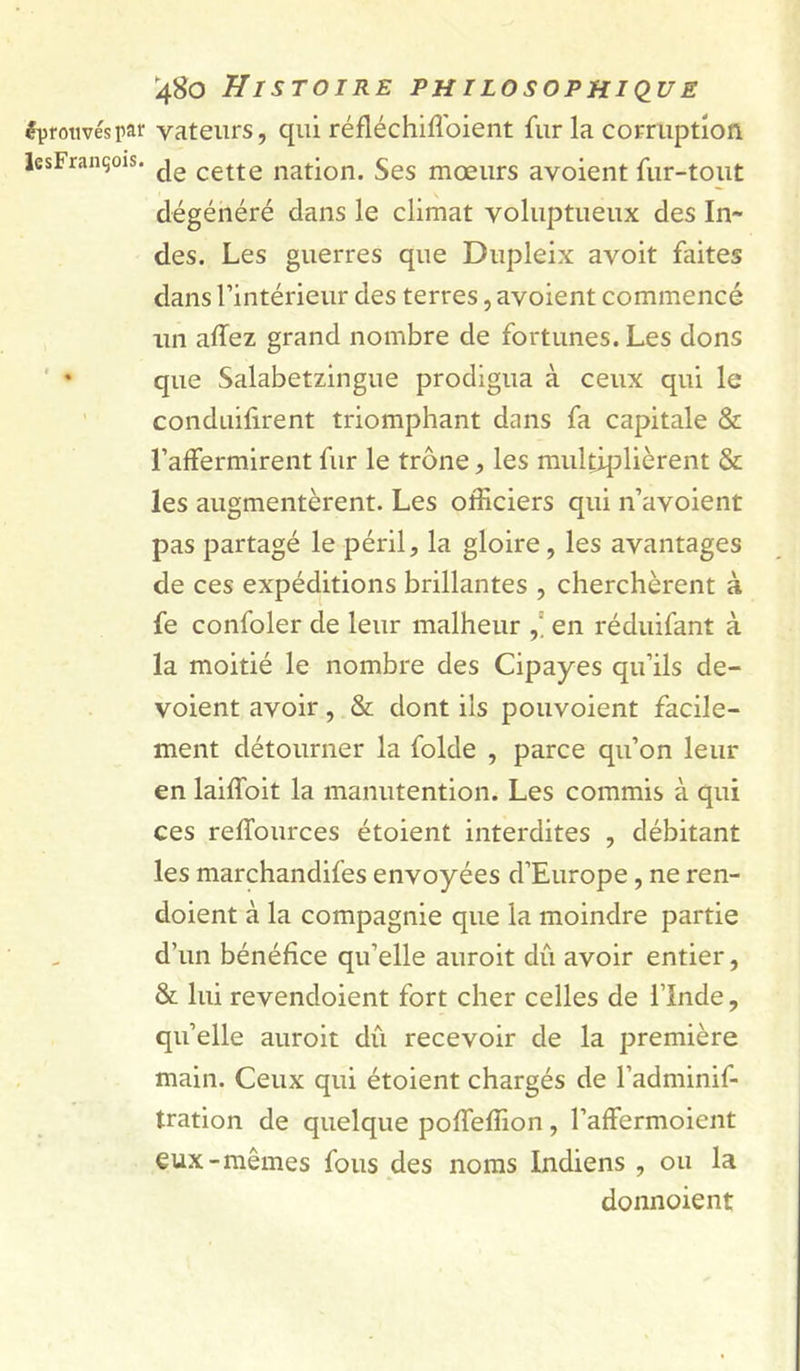 éprouvés par vatenrs, qui réfléchiflbient fur la comiptîon lesFrançois. cette nation. Ses mœurs avoient fur-tout dégénéré dans le climat voluptueux des In- des. Les guerres que Dupleix avoit faites dans l’intérieur des terres, avoient commencé un allez grand nombre de fortunes. Les dons ' • que Salabetzingue prodigua à ceux qui le conduifirent triomphant dans fa capitale &amp; l’affermirent fur le trône, les multiplièrent &amp; les augmentèrent. Les officiers qui n’avoient pas partagé le péril, la gloire, les avantages de ces expéditions brillantes , cherchèrent à fe confoler de leur malheur en réduifant à la moitié le nombre des Cipayes qu’ils dé- voient avoir, &amp; dont ils pouvoient facile- ment détourner la folde , parce qu’on leur en lailfoit la manutention. Les commis à qui ces relTources étoient interdites , débitant les marchandifes envoyées d’Europe, ne ren- doient à la compagnie que la moindre partie d’un bénéfice qu’elle auroit dû avoir entier, &amp; lui revendoient fort cher celles de l’Inde, qu’elle auroit dû recevoir de la première main. Ceux qui étoient chargés de l’adminif- tration de quelque poffeffion, l’affermoient eux-mêmes fous des noms Indiens , ou la donnoient