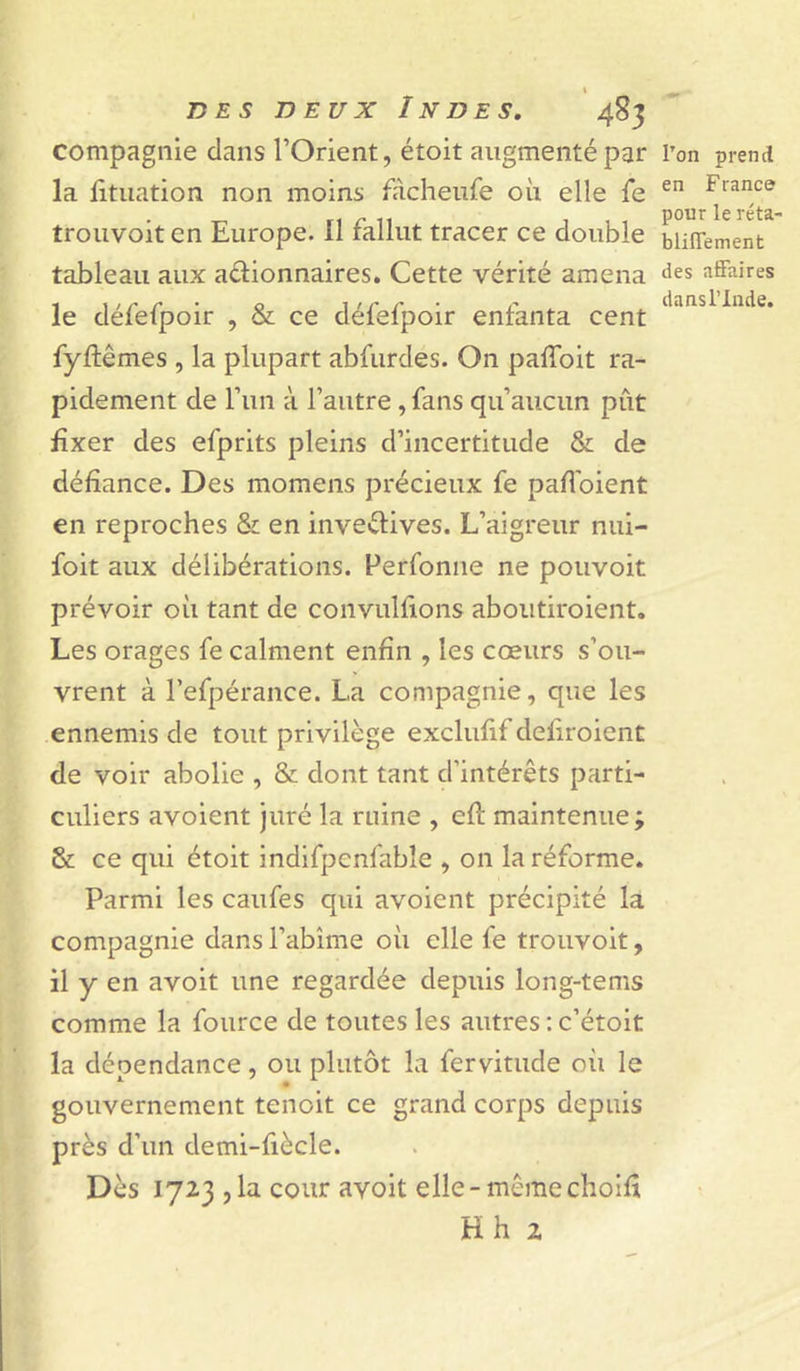 compagnie clans l’Orient, étoit augmenté par la litiiation non moins fiicheufe où elle fe troiivoit en Europe. 11 fallut tracer ce double tableau aux adionnaires. Cette vérité amena le cléfefpoir , & ce défefpoir enfanta cent fyftêmes , la plupart abfurdes. On pafToit ra- pidement de l’iin à l’autre, fans qu’aucun pût £xer des efprits pleins d’incertitude & de défiance. Des momens précieux fe paflbient en reproches & en inventives. L’aigreur nui- foit aux délibérations. Perfonne ne pouvoit prévoir où tant de convulfions aboiitiroient. Les orages fe calment enfin , les cœurs s’ou- vrent à l’efpérance. La compagnie, que les ennemis de tout privilège exclufif deliroient de voir abolie , & dont tant d’intérêts parti- culiers avoient juré la ruine , efî: maintenue ; & ce qui étoit indifpenfabîe , on la réforme. Parmi les caufes qui avoient précipité la compagnie dans l’abîme où elle fe trouvoit, il y en avoit une regardée depuis long-tems comme la foiirce de toutes les autres ; c’étoit la dépendance, ou plutôt la fervitude où le gouvernement tenoit ce grand corps depuis près d’un demi-fiècle. Dès 1723,1a cour avoit elle-mêmechoifî Hh 2 Ton prentl en F rance pour le réta- bliffement des affaires dans l’Inde.